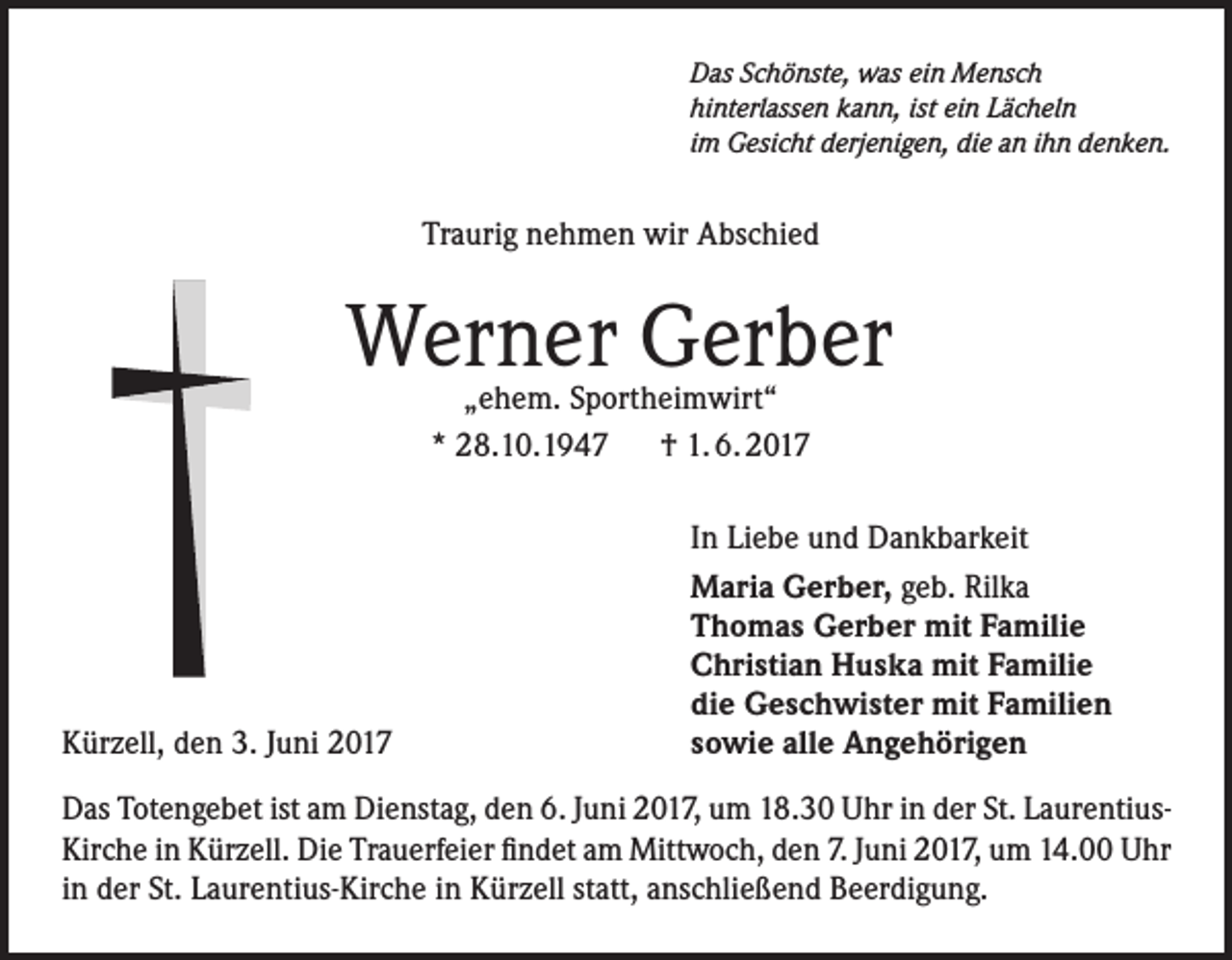 <p>Das Schönste, was ein Mensch<br />hinterlassen kann, ist ein Lächeln<br />im Gesicht derjenigen, die an ihn denken.</p><p>Traurig nehmen wir Abschied</p><p>Werner Gerber<br />„ehem. Sportheimwirt“<br />* 28.10.1947 † 1. 6. 2017</p><p>Kürzell, den 3. Juni 2017</p><p>In Liebe und Dankbarkeit<br />Maria Gerber, geb. Rilka<br />Thomas Gerber mit Familie<br />Christian Huska mit Familie<br />die Geschwister mit Familien<br />sowie alle Angehörigen</p><p>Das Totengebet ist am Dienstag, den 6. Juni 2017, um 18.30 Uhr in der St. LaurentiusKirche in Kürzell. Die Trauerfeier findet am Mittwoch, den 7. Juni 2017, um 14.00 Uhr<br />in der St. Laurentius-Kirche in Kürzell statt, anschließend Beerdigung.</p>