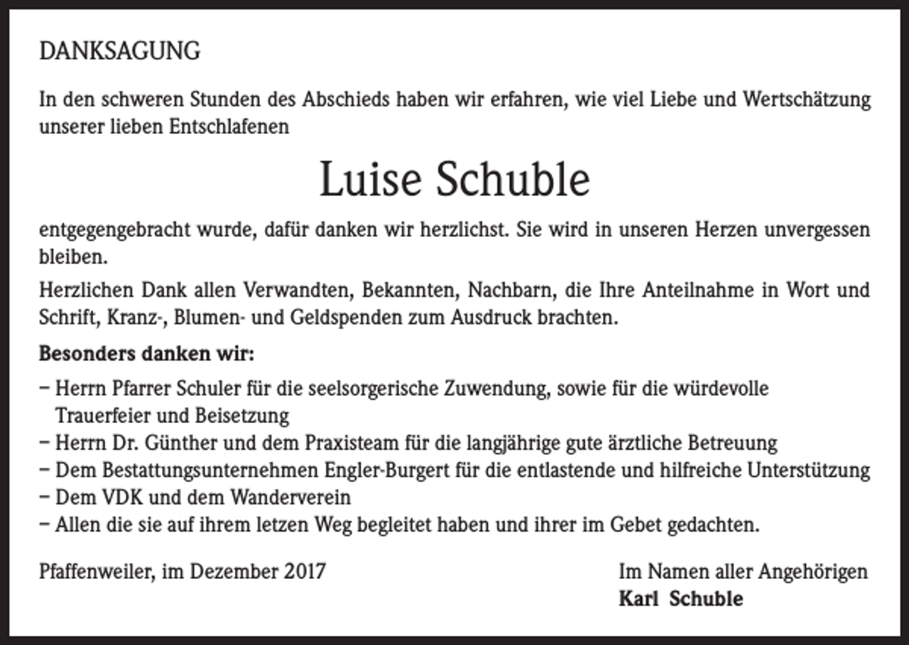 <p>DANKSAGUNG<br />In den schweren Stunden des Abschieds haben wir erfahren, wie viel Liebe und Wertschätzung<br />unserer lieben Entschlafenen</p><p>Luise Schuble<br />entgegengebracht wurde, dafür danken wir herzlichst. Sie wird in unseren Herzen unvergessen<br />bleiben.<br />Herzlichen Dank allen Verwandten, Bekannten, Nachbarn, die Ihre Anteilnahme in Wort und<br />Schrift, Kranz-, Blumen- und Geldspenden zum Ausdruck brachten.<br />Besonders danken wir:<br />– Herrn Pfarrer Schuler für die seelsorgerische Zuwendung, sowie für die würdevolle<br />Trauerfeier und Beisetzung<br />– Herrn Dr. Günther und dem Praxisteam für die langjährige gute ärztliche Betreuung<br />– Dem Bestattungsunternehmen Engler-Burgert für die entlastende und hilfreiche Unterstützung<br />– Dem VDK und dem Wanderverein<br />– Allen die sie auf ihrem letzen Weg begleitet haben und ihrer im Gebet gedachten.<br />Pfaffenweiler, im Dezember 2017 Im Namen aller Angehörigen<br />Karl Schuble</p>