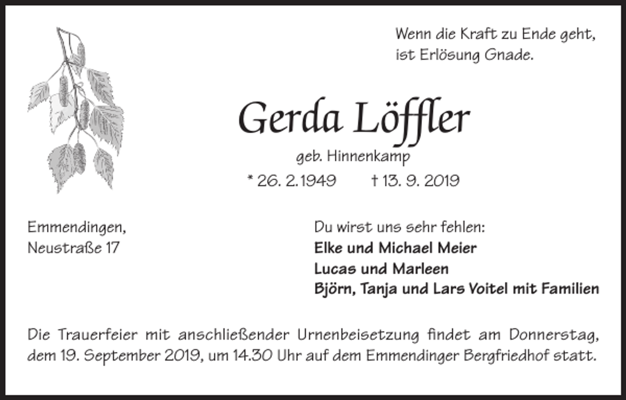 <p>Wenn die Kraft zu Ende geht,<br />ist Erlösung Gnade.</p><p>Gerda Löffler<br />geb. Hinnenkamp<br />* 26. 2. 1949<br />† 13. 9. 2019</p><p>Emmendingen,<br />Du wirst uns sehr fehlen:<br />Neustraße 17<br />Elke und Michael Meier</p><p>Lucas und Marleen</p><p>Björn, Tanja und Lars Voitel mit Familien</p><p>Die Trauerfeier mit anschließender Urnenbeisetzung findet am Donnerstag,<br />dem 19. September 2019, um 14.30 Uhr auf dem Emmendinger Bergfriedhof statt.</p>