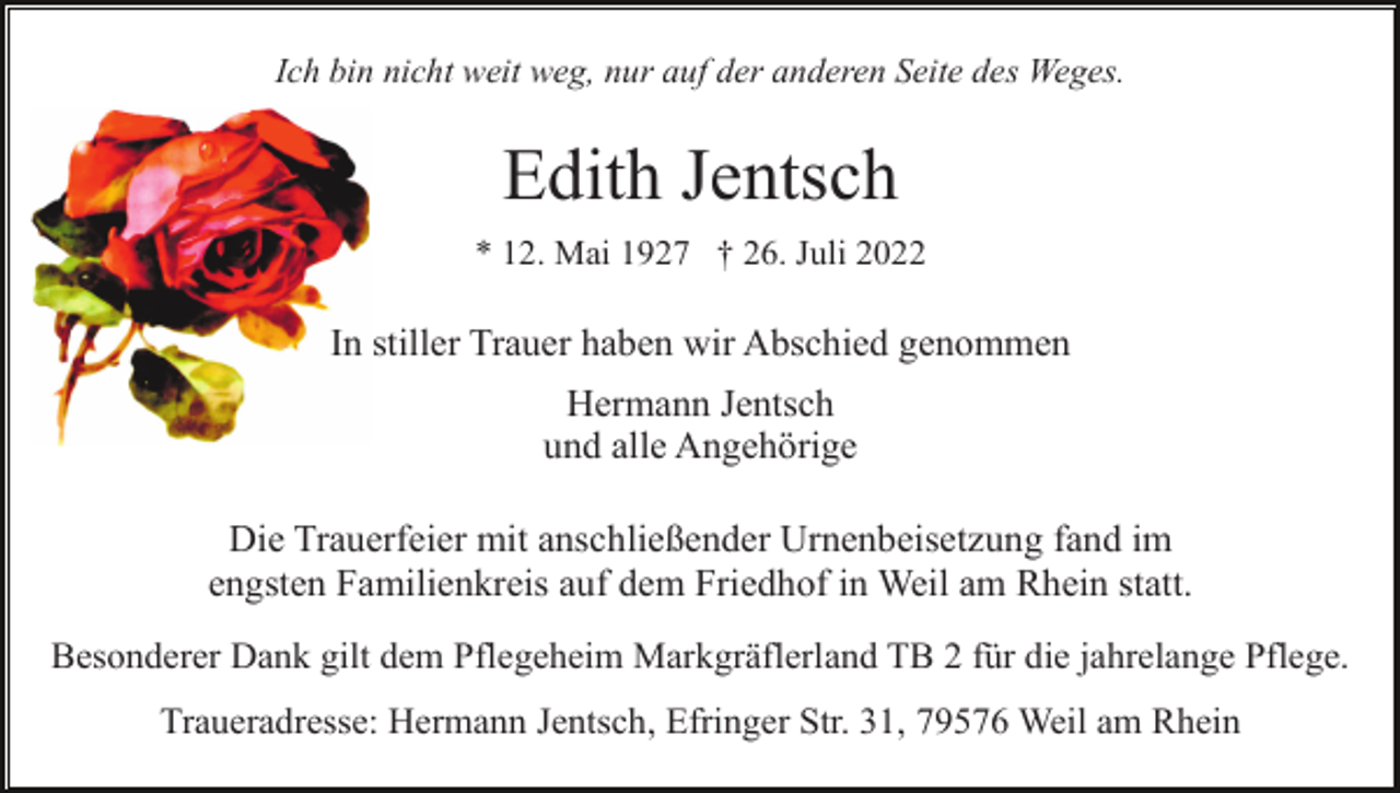 <p>Ich bin nicht weit weg, nur auf der anderen Seite des Weges.</p><p>Edith Jentsch<br />* 12. Mai 1927 † 26. Juli 2022</p><p>In stiller Trauer haben wir Abschied genommen<br />Hermann Jentsch<br />und alle Angehörige<br />Die Trauerfeier mit anschließender Urnenbeisetzung fand im<br />engsten Familienkreis auf dem Friedhof in Weil am Rhein statt.<br />Besonderer Dank gilt dem Pflegeheim Markgräflerland TB 2 für die jahrelange Pflege.<br />Traueradresse: Hermann Jentsch, Efringer Str. 31, 79576 Weil am Rhein</p>