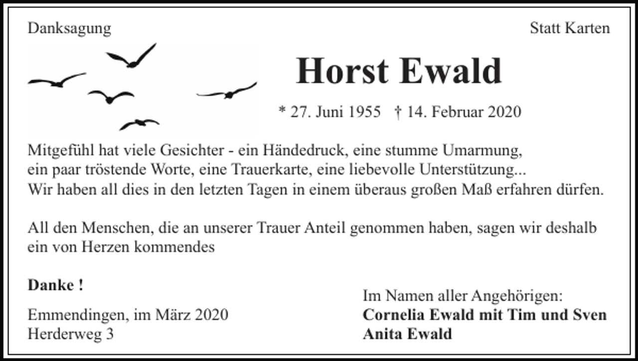 <p>Danksagung</p><p>Statt Karten</p><p>Horst Ewald<br />* 27. Juni 1955 † 14. Februar 2020<br />Mitgefühl hat viele Gesichter - ein Händedruck, eine stumme Umarmung,<br />ein paar tröstende Worte, eine Trauerkarte, eine liebevolle Unterstützung...<br />Wir haben all dies in den letzten Tagen in einem überaus großen Maß erfahren dürfen.<br />All den Menschen, die an unserer Trauer Anteil genommen haben, sagen wir deshalb<br />ein von Herzen kommendes<br />Danke !<br />Emmendingen, im März 2020<br />Herderweg 3</p><p>Im Namen aller Angehörigen:<br />Cornelia Ewald mit Tim und Sven<br />Anita Ewald</p>