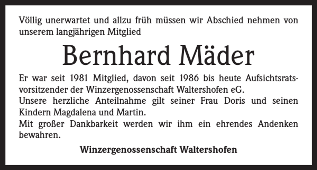 <p>Völlig unerwartet und allzu früh müssen wir Abschied nehmen von<br />unserem langjährigen Mitglied</p><p>Bernhard Mäder</p><p>Er war seit 1981 Mitglied, davon seit 1986 bis heute Aufsichtsrats­<br />vorsitzender der Winzergenossenschaft Waltershofen eG.<br />Unsere herzliche Anteilnahme gilt seiner Frau Doris und seinen<br />­Kindern Magdalena und Martin.<br />Mit großer Dankbarkeit werden wir ihm ein ehrendes Andenken<br />­bewahren.<br />Winzergenossenschaft Waltershofen</p>