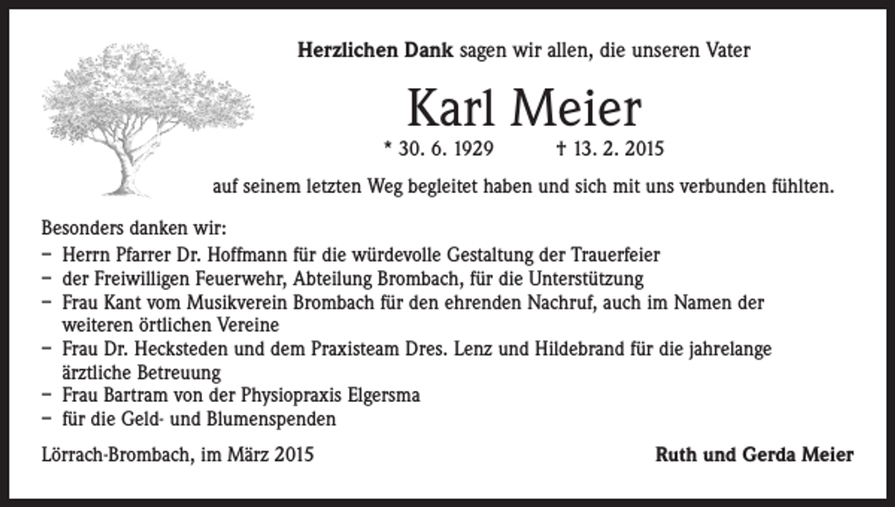 <p>Herzlichen Dank sagen wir allen, die unseren Vater</p><p>Karl Meier</p><p>* 30. 6. 1929 † 13. 2. 2015<br />auf seinem letzten Weg begleitet haben und sich mit uns verbunden fühlten.<br />Besonders danken wir:<br />– Herrn Pfarrer Dr. Hoffmann für die würdevolle Gestaltung der Trauerfeier<br />– der Freiwilligen Feuerwehr, Abteilung Brombach, für die Unterstützung<br />– Frau Kant vom Musikverein Brombach für den ehrenden Nachruf, auch im Namen der<br />weiteren örtlichen Vereine<br />– Frau Dr. Hecksteden und dem Praxisteam Dres. Lenz und Hildebrand für die jahrelange<br />ärztliche Betreuung<br />– Frau Bartram von der Physiopraxis Elgersma<br />– für die Geld- und Blumenspenden<br />Lörrach-Brombach, im März 2015</p><p>Ruth und Gerda Meier</p>