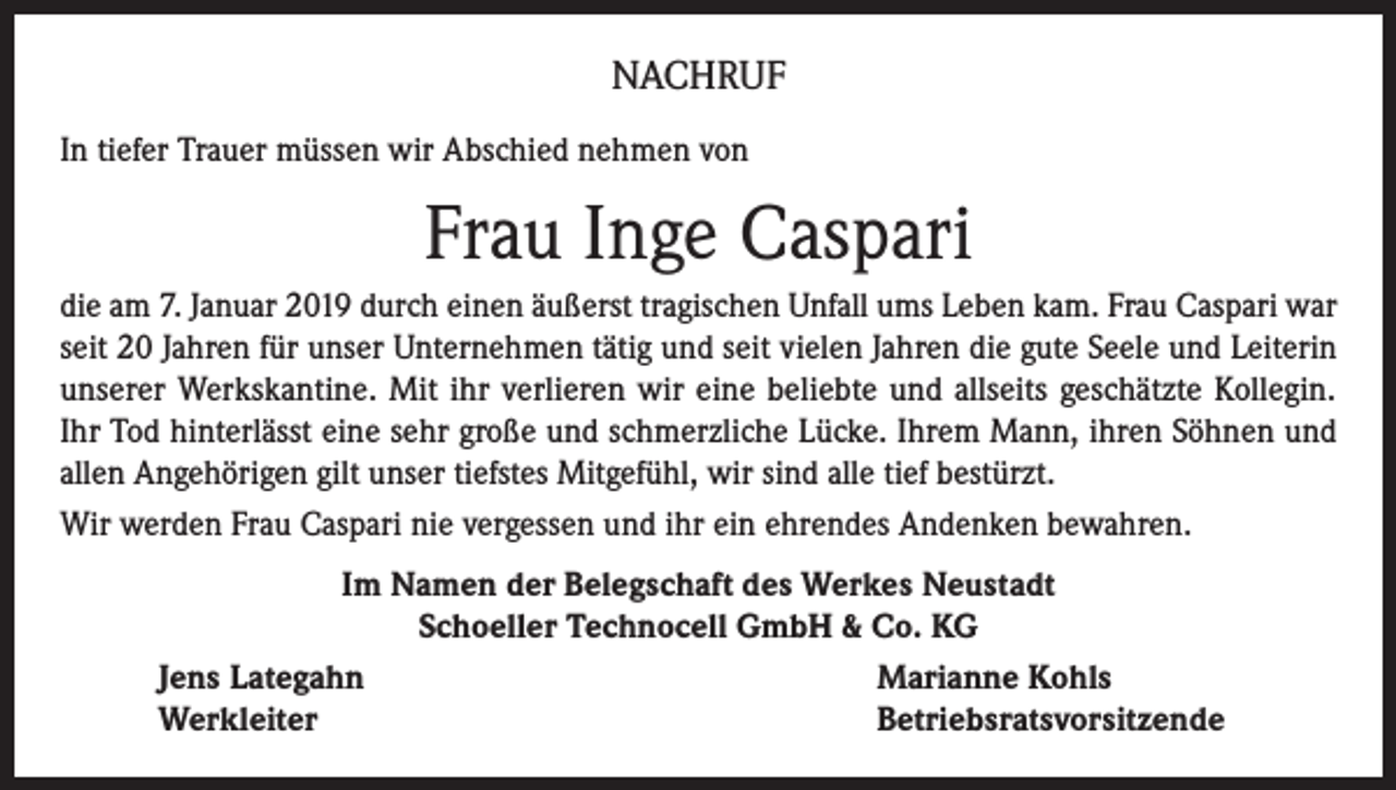 <p>NACHRUF<br />In tiefer Trauer müssen wir Abschied nehmen von</p><p>Frau Inge Caspari<br />die am 7. Januar 2019 durch einen äußerst tragischen Unfall ums Leben kam. Frau Caspari war<br />seit 20 Jahren für unser Unternehmen tätig und seit vielen Jahren die gute Seele und Leiterin<br />unserer Werkskantine. Mit ihr verlieren wir eine beliebte und allseits geschätzte Kollegin.<br />Ihr Tod hinterlässt eine sehr große und schmerzliche Lücke. Ihrem Mann, ihren Söhnen und<br />allen Angehörigen gilt unser tiefstes Mitgefühl, wir sind alle tief bestürzt.<br />Wir werden Frau Caspari nie vergessen und ihr ein ehrendes Andenken bewahren.<br />Im Namen der Belegschaft des Werkes Neustadt<br />Schoeller Technocell GmbH &amp; Co. KG<br />Jens Lategahn<br />Marianne Kohls<br />Werkleiter<br />Betriebsratsvorsitzende</p>