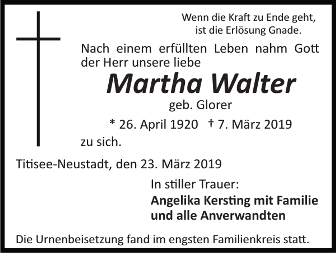 <p>Wenn die Kra� zu Ende geht,<br />ist die Erlösung Gnade.</p><p>Nach einem erfüllten Leben nahm Go�<br />der Herr unsere liebe</p><p>Martha Walter</p><p>geb. Glorer<br />* 26. April 1920 † 7. März 2019<br />zu sich.</p><p>Ti�see­Neustadt, den 23. März 2019<br />In s�ller Trauer:<br />Angelika Kers�ng mit Familie<br />und alle Anverwandten<br />Die Urnenbeisetzung fand im engsten Familienkreis sta�.</p>