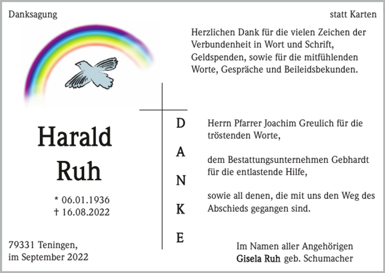 <p>Danksagung</p><p>statt Karten<br />Herzlichen Dank für die vielen Zeichen der<br />Verbundenheit in Wort und Schrift,<br />Geldspenden, sowie für die mitfühlenden<br />Worte, Gespräche und Beileidsbekunden.</p><p>Herrn Pfarrer Joachim Greulich für die<br />tröstenden Worte,<br />dem Bestattungsunternehmen Gebhardt<br />für die entlastende Hilfe,<br />* 06.01.1936<br />† 16.08.2022<br />79331 Teningen,<br />im September 2022</p><p>sowie all denen, die mit uns den Weg des<br />Abschieds gegangen sind.</p><p>Im Namen aller Angehörigen<br />geb. Schumacher</p>