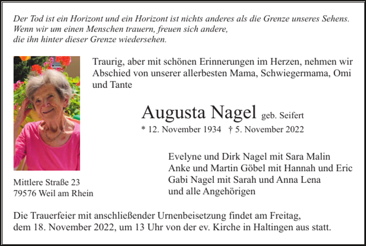 <p>Der Tod ist ein Horizont und ein Horizont ist nichts anderes als die Grenze unseres Sehens.<br />Wenn wir um einen Menschen trauern, freuen sich andere,<br />die ihn hinter dieser Grenze wiedersehen.</p><p>Traurig, aber mit schönen Erinnerungen im Herzen, nehmen wir<br />Abschied von unserer allerbesten Mama, Schwiegermama, Omi<br />und Tante</p><p>Augusta Nagel geb. Seifert<br />* 12. November 1934 † 5. November 2022</p><p>Mittlere Straße 23<br />79576 Weil am Rhein</p><p>Evelyne und Dirk Nagel mit Sara Malin<br />Anke und Martin Göbel mit Hannah und Eric<br />Gabi Nagel mit Sarah und Anna Lena<br />und alle Angehörigen</p><p>Die Trauerfeier mit anschließender Urnenbeisetzung findet am Freitag,<br />dem 18. November 2022, um 13 Uhr von der ev. Kirche in Haltingen aus statt.</p>
