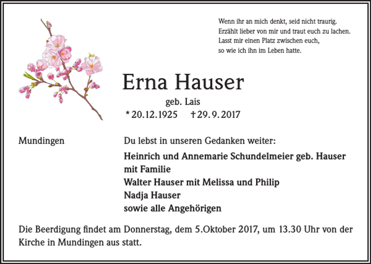 <p>Wenn ihr an mich denkt, seid nicht traurig.<br />Erzählt lieber von mir und traut euch zu lachen.<br />Lasst mir einen Platz zwischen euch,<br />so wie ich ihn im Leben hatte.</p><p>Erna Hauser<br />geb. Lais<br />* 20.12.1925 † 29. 9. 2017<br />Mundingen</p><p>Du lebst in unseren Gedanken weiter:<br />Heinrich und Annemarie Schundelmeier geb. Hauser<br />mit Familie<br />Walter Hauser mit Melissa und Philip<br />Nadja Hauser<br />sowie alle Angehörigen</p><p>Die Beerdigung findet am Donnerstag, dem 5.Oktober 2017, um 13.30 Uhr von der<br />Kirche in Mundingen aus statt.</p>