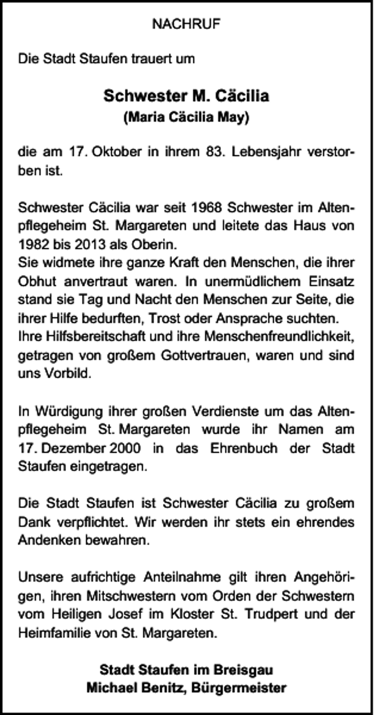 <p>NACHRUF<br />Die Stadt Staufen trauert um</p><p>Schwester M. Cäcilia<br />(Maria Cäcilia May)<br />die am 17. Oktober in ihrem 83. Lebensjahr verstorben ist.<br />Schwester Cäcilia war seit 1968 Schwester im Altenpflegeheim St. Margareten und leitete das Haus von<br />1982 bis 2013 als Oberin.<br />Sie widmete ihre ganze Kraft den Menschen, die ihrer<br />Obhut anvertraut waren. In unermüdlichem Einsatz<br />stand sie Tag und Nacht den Menschen zur Seite, die<br />ihrer Hilfe bedurften, Trost oder Ansprache suchten.<br />Ihre Hilfsbereitschaft und ihre Menschenfreundlichkeit,<br />getragen von großem Gottvertrauen, waren und sind<br />uns Vorbild.<br />In Würdigung ihrer großen Verdienste um das Altenpflegeheim St. Margareten wurde ihr Namen am<br />17. Dezember 2000 in das Ehrenbuch der Stadt<br />Staufen eingetragen.<br />Die Stadt Staufen ist Schwester Cäcilia zu großem<br />Dank verpflichtet. Wir werden ihr stets ein ehrendes<br />Andenken bewahren.<br />Unsere aufrichtige Anteilnahme gilt ihren Angehörigen, ihren Mitschwestern vom Orden der Schwestern<br />vom Heiligen Josef im Kloster St. Trudpert und der<br />Heimfamilie von St. Margareten.<br />Stadt Staufen im Breisgau<br />Michael Benitz, Bürgermeister</p>