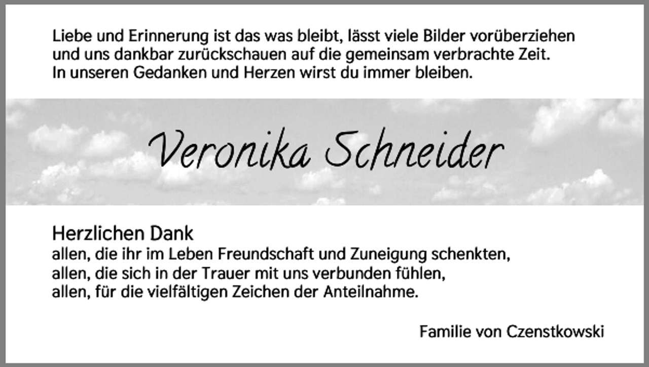 <p>Liebe und Erinnerung ist das was bleibt, lässt viele Bilder vorüberziehen<br />und uns dankbar zurückschauen auf die gemeinsam verbrachte Zeit.<br />In unseren Gedanken und Herzen wirst du immer bleiben.</p><p>Veronika Schneider<br />Herzlichen Dank<br />allen, die ihr im Leben Freundschaft und Zuneigung schenkten,<br />allen, die sich in der Trauer mit uns verbunden fühlen,<br />allen, für die vielfältigen Zeichen der Anteilnahme.<br />Familie von Czenstkowski</p>