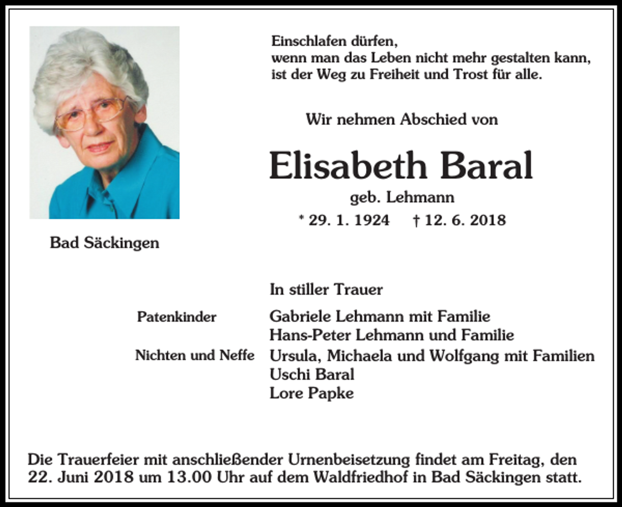 <p>Einschlafen dürfen,<br />wenn man das Leben nicht mehr gestalten kann,<br />ist der Weg zu Freiheit und Trost für alle.</p><p>Wir nehmen Abschied von</p><p>Elisabeth Baral<br />geb. Lehmann<br />* 29. 1. 1924</p><p>† 12. 6. 2018</p><p>Bad Säckingen<br />In stiller Trauer<br />Gabriele Lehmann mit Familie<br />Hans-Peter Lehmann und Familie<br />Nichten und Neffe Ursula, Michaela und Wolfgang mit Familien<br />Uschi Baral<br />Lore Papke<br />Patenkinder</p><p>Die Trauerfeier mit anschließender Urnenbeisetzung findet am Freitag, den<br />22. Juni 2018 um 13.00 Uhr auf dem Waldfriedhof in Bad Säckingen statt.</p>