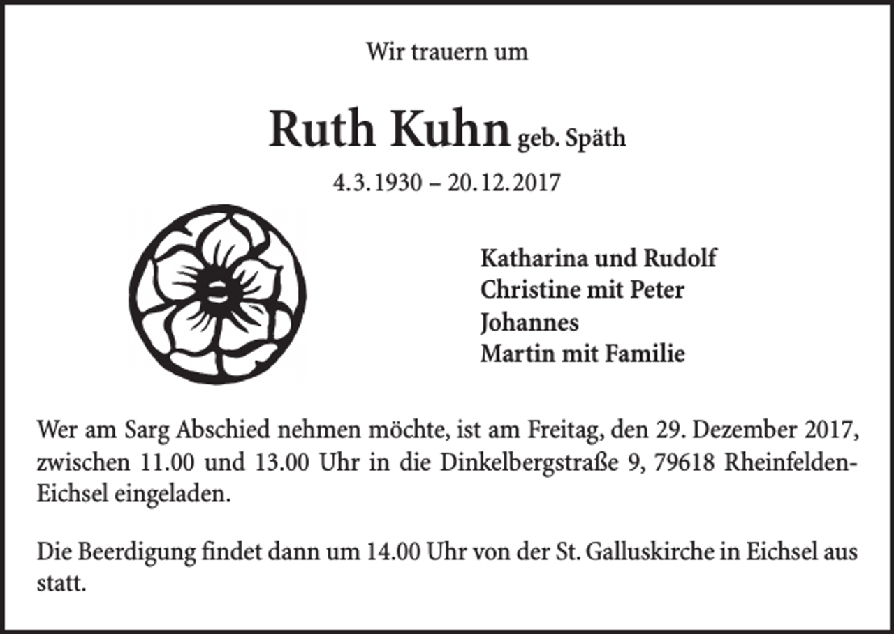 <p>Wir trauern um</p><p>Ruth Kuhn geb. Späth<br />4. 3. 1930 – 20. 12. 2017<br />Katharina und Rudolf<br />Christine mit Peter<br />Johannes<br />Martin mit Familie<br />Wer am Sarg Abschied nehmen möchte, ist am Freitag, den 29. Dezember 2017,<br />zwischen 11.00 und 13.00 Uhr in die Dinkelbergstraße 9, 79618 RheinfeldenEichsel eingeladen.<br />Die Beerdigung findet dann um 14.00 Uhr von der St. Galluskirche in Eichsel aus<br />statt.</p>