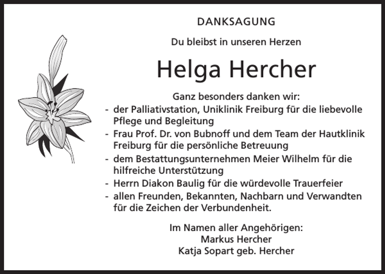 <p>DANKSAGUNG<br />Du bleibst in unseren Herzen</p><p>Helga Hercher<br />Ganz besonders danken wir:<br />- der Palliativstation, Uniklinik Freiburg für die liebevolle<br />Pflege und Begleitung<br />Frau Prof. Dr. von Bubnoff und dem Team der Hautklinik<br />-<br />Freiburg für die persönliche Betreuung<br />- dem Bestattungsunternehmen Meier Wilhelm für die<br />hilfreiche Unterstützung<br />- Herrn Diakon Baulig für die würdevolle Trauerfeier<br />- allen Freunden, Bekannten, Nachbarn und Verwandten<br />für die Zeichen der Verbundenheit.<br />Im Namen aller Angehörigen:<br />Markus Hercher<br />Katja Sopart geb. Hercher</p>