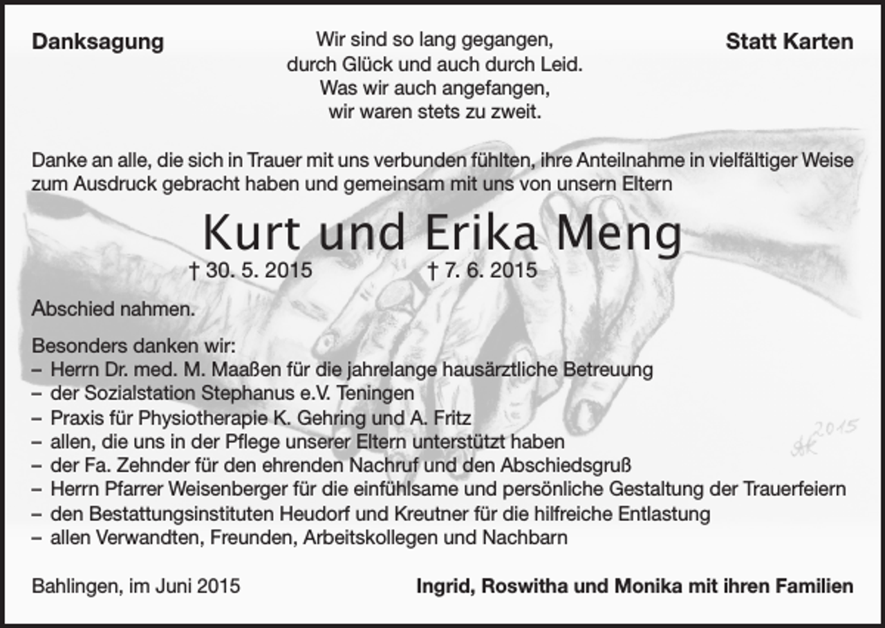 <p>Danksagung</p><p>Wir sind so lang gegangen,<br />durch Glück und auch durch Leid.<br />Was wir auch angefangen,<br />wir waren stets zu zweit.</p><p>Statt Karten</p><p>Danke an alle, die sich in Trauer mit uns verbunden fühlten, ihre Anteilnahme in vielfältiger Weise<br />zum Ausdruck gebracht haben und gemeinsam mit uns von unsern Eltern</p><p>Kurt und Erika Meng</p><p>† 30. 5. 2015</p><p>† 7. 6. 2015</p><p>Abschied nahmen.<br />Besonders danken wir:<br />–– Herrn Dr. med. M. Maaßen für die jahrelange hausärztliche Betreuung<br />–– der Sozialstation Stephanus e.V. Teningen<br />–– Praxis für Physiotherapie K. Gehring und A. Fritz<br />–– allen, die uns in der Pflege unserer Eltern unterstützt haben<br />–– der Fa. Zehnder für den ehrenden Nachruf und den Abschiedsgruß<br />–– Herrn Pfarrer Weisenberger für die einfühlsame und persönliche Gestaltung der Trauerfeiern<br />–– den Bestattungsinstituten Heudorf und Kreutner für die hilfreiche Entlastung<br />–– allen Verwandten, Freunden, Arbeitskollegen und Nachbarn<br />Bahlingen, im Juni 2015</p><p>Ingrid, Roswitha und Monika mit ihren Familien</p>