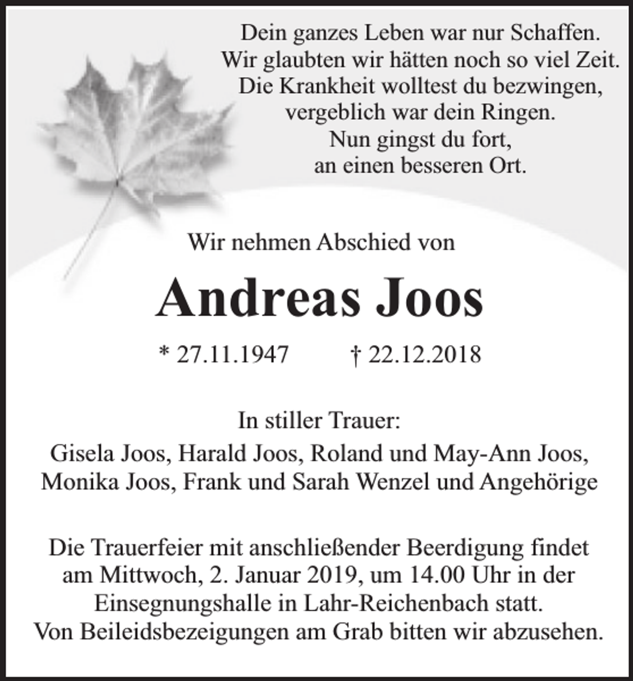 <p>Dein ganzes Leben war nur Schaffen.<br />Wir glaubten wir hätten noch so viel Zeit.<br />Die Krankheit wolltest du bezwingen,<br />vergeblich war dein Ringen.<br />Nun gingst du fort,<br />an einen besseren Ort.</p><p>Wir nehmen Abschied von</p><p>Andreas Joos<br />* 27.11.1947</p><p>† 22.12.2018</p><p>In stiller Trauer:<br />Gisela Joos, Harald Joos, Roland und May-Ann Joos,<br />Monika Joos, Frank und Sarah Wenzel und Angehörige<br />Die Trauerfeier mit anschließender Beerdigung findet<br />am Mittwoch, 2. Januar 2019, um 14.00 Uhr in der<br />Einsegnungshalle in Lahr-Reichenbach statt.<br />Von Beileidsbezeigungen am Grab bitten wir abzusehen.</p>