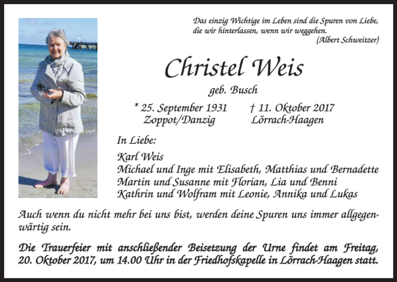<p>Das einzig Wichtige im Leben sind die Spuren von Liebe,<br />die wir hinterlassen, wenn wir weggehen.</p><p>(Albert Schweitzer)</p><p>Christel Weis<br />geb. Busch<br />* 25. September 1931 † 11. Oktober 2017<br />Zoppot/Danzig Lörrach-Haagen<br />In Liebe:<br />Karl Weis<br />Michael und Inge mit Elisabeth, Matthias und Bernadette<br />Martin und Susanne mit Florian, Lia und Benni<br />Kathrin und Wolfram mit Leonie, Annika und Lukas<br />Auch wenn du nicht mehr bei uns bist, werden deine Spuren uns immer allgegenwärtig sein.<br />Die Trauerfeier mit anschließender Beisetzung der Urne findet am Freitag,<br />20. Oktober 2017, um 14.00 Uhr in der Friedhofskapelle in Lörrach-Haagen statt.</p>