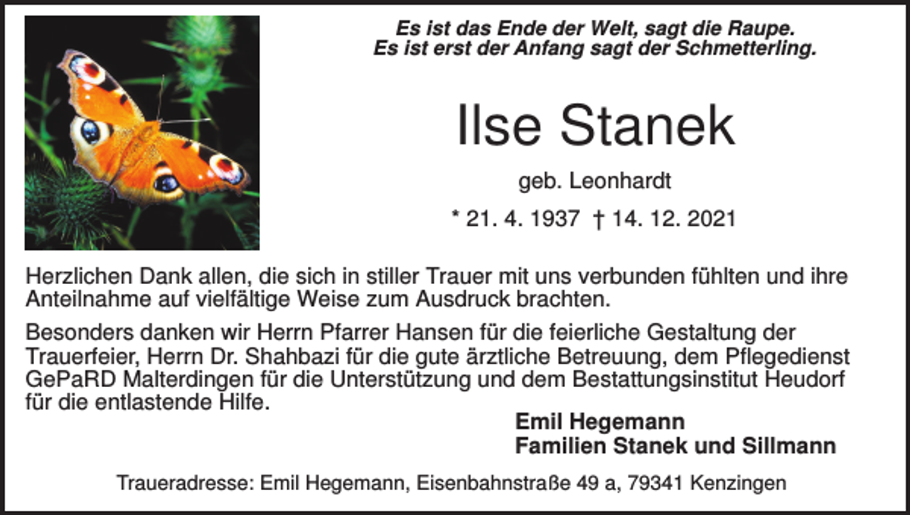 <p>Es ist das Ende der Welt, sagt die Raupe.<br />Es ist erst der Anfang sagt der Schmetterling.</p><p>Ilse Stanek<br />geb. Leonhardt<br />* 21. 4. 1937 † 14. 12. 2021<br />Herzlichen Dank allen, die sich in stiller Trauer mit uns verbunden fühlten und ihre<br />Anteilnahme auf vielfältige Weise zum Ausdruck brachten.<br />Besonders danken wir Herrn Pfarrer Hansen für die feierliche Gestaltung der<br />Trauerfeier, Herrn Dr. Shahbazi für die gute ärztliche Betreuung, dem Pflegedienst<br />GePaRD Malterdingen für die Unterstützung und dem Bestattungsinstitut Heudorf<br />für die entlastende Hilfe.<br />Emil Hegemann<br />Familien Stanek und Sillmann<br />Traueradresse: Emil Hegemann, Eisenbahnstraße 49 a, 79341 Kenzingen</p>