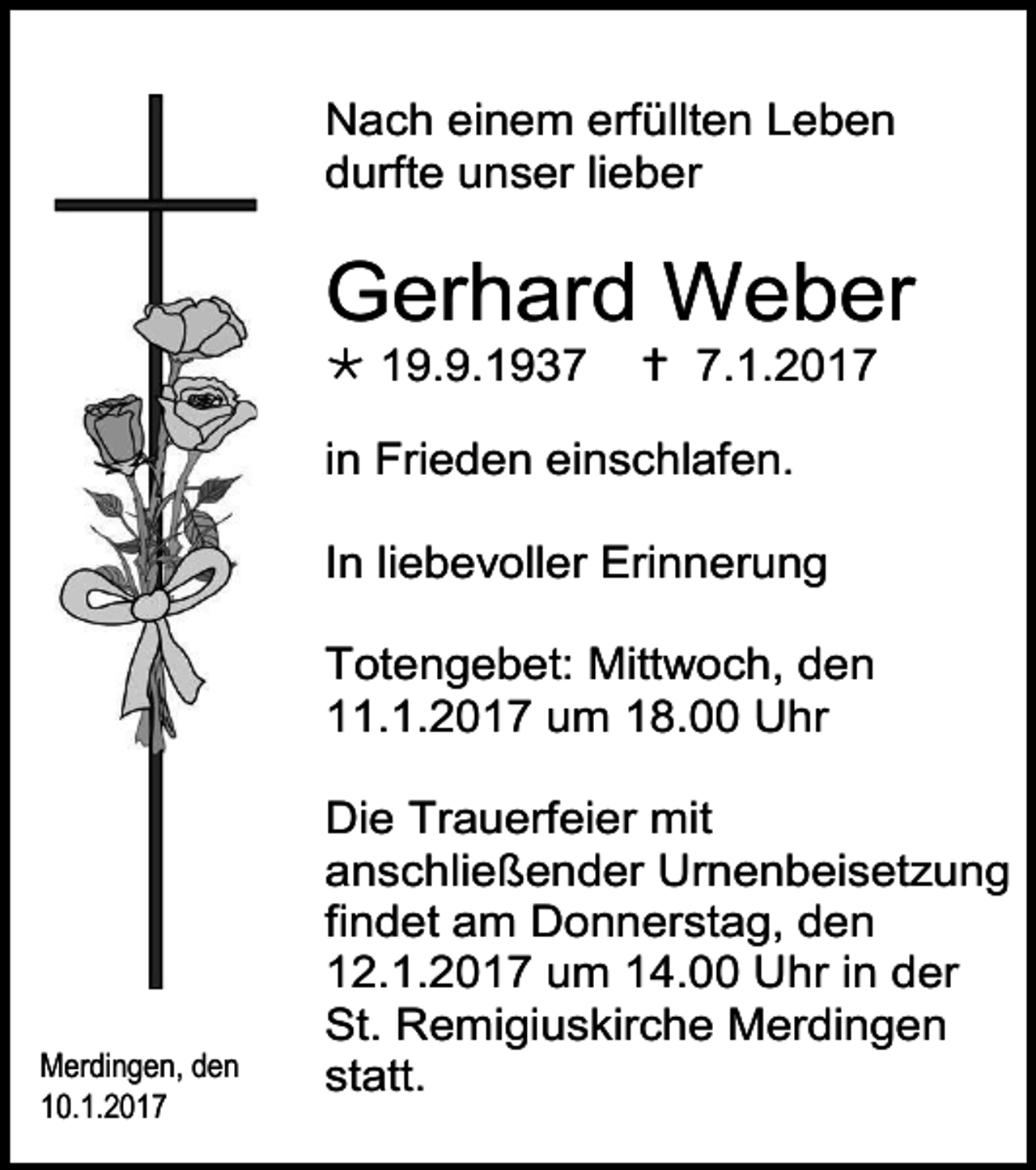 <p>Nach einem erfüllten Leben<br />durfte unser lieber</p><p>Gerhard Weber<br /> 19.9.1937</p><p> 7.1.2017</p><p>in Frieden einschlafen.<br />In liebevoller Erinnerung<br />Totengebet: Mittwoch, den<br />11.1.2017 um 18.00 Uhr</p><p>Merdingen, den<br />10.1.2017</p><p>Die Trauerfeier mit<br />anschließender Urnenbeisetzung<br />findet am Donnerstag, den<br />12.1.2017 um 14.00 Uhr in der<br />St. Remigiuskirche Merdingen<br />statt.</p>