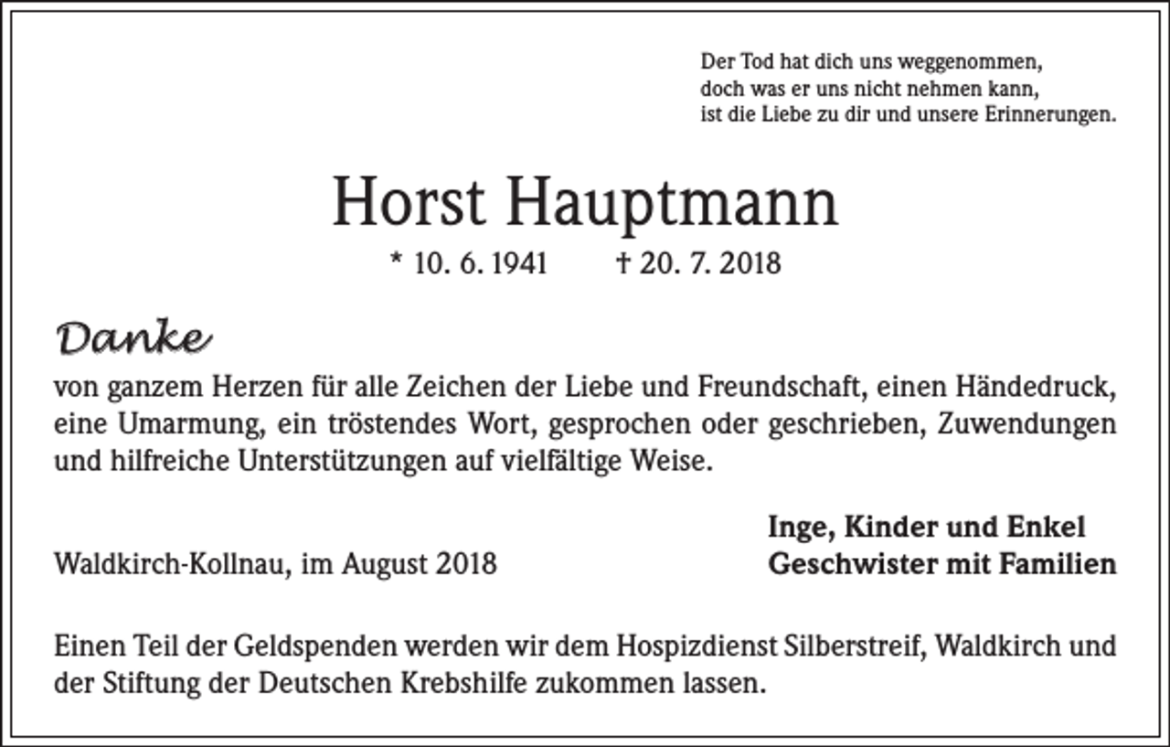 <p>Der Tod hat dich uns weggenommen,<br />doch was er uns nicht nehmen kann,<br />ist die Liebe zu dir und unsere Erinnerungen.</p><p>Horst Hauptmann<br />* 10. 6. 1941 † 20. 7. 2018</p><p>Danke<br />von ganzem Herzen für alle Zeichen der Liebe und Freundschaft, einen Händedruck,<br />eine Umarmung, ein tröstendes Wort, gesprochen oder geschrieben, Zuwendungen<br />und hilfreiche Unterstützungen auf vielfältige Weise.</p><p>Waldkirch-Kollnau, im August 2018</p><p>Inge, Kinder und Enkel<br />Geschwister mit Familien</p><p>Einen Teil der Geldspenden werden wir dem Hospizdienst Silberstreif, Waldkirch und<br />der Stiftung der Deutschen Krebshilfe zukommen lassen.</p>