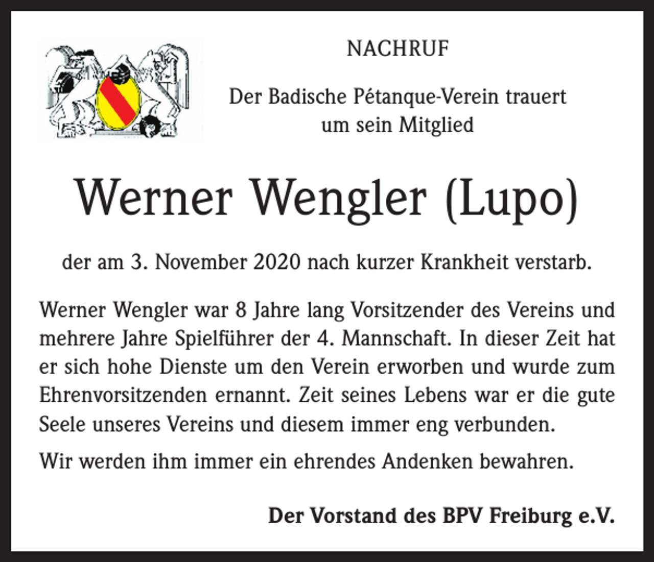 <p>NACHRUF<br />Der Badische Pétanque-Verein trauert<br />um sein Mitglied</p><p>Werner Wengler (Lupo)<br />der am 3. November 2020 nach kurzer Krankheit verstarb.<br />Werner Wengler war 8 Jahre lang Vorsitzender des Vereins und<br />mehrere Jahre Spielführer der 4. Mannschaft. In dieser Zeit hat<br />er sich hohe Dienste um den Verein erworben und wurde zum<br />Ehrenvorsitzenden ernannt. Zeit seines Lebens war er die gute<br />Seele unseres Vereins und diesem immer eng verbunden.<br />Wir werden ihm immer ein ehrendes Andenken bewahren.<br />Der Vorstand des BPV Freiburg e.V.</p>