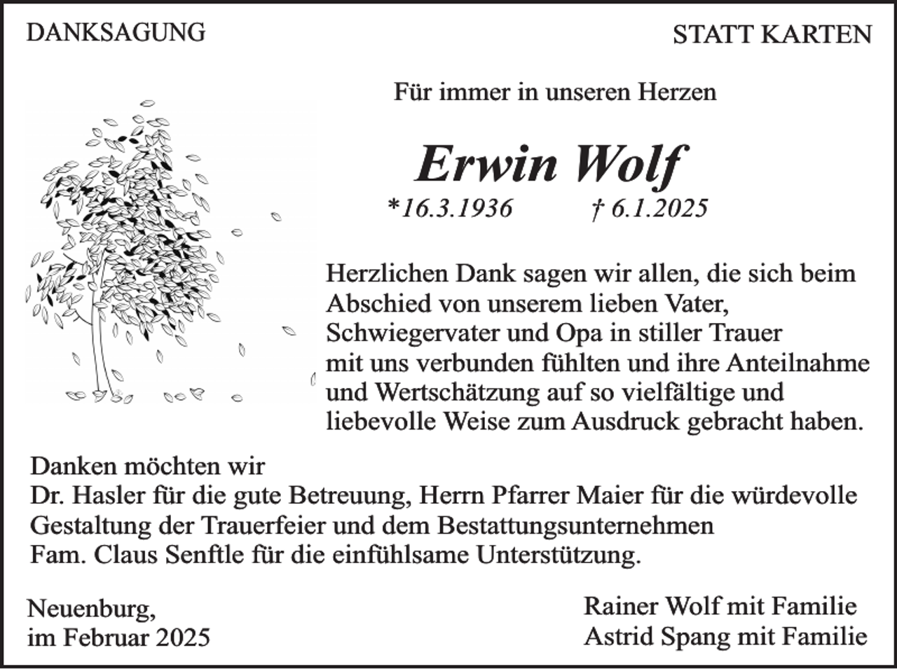 <p>DANKSAGUNG</p><p>STATT KARTEN<br />Für immer in unseren Herzen</p><p>Erwin Wolf</p><p>*16.3.1936</p><p>† 6.1.2025</p><p>Herzlichen Dank sagen wir allen, die sich beim<br />Abschied von unserem lieben Vater,<br />Schwiegervater und Opa in stiller Trauer<br />mit uns verbunden fühlten und ihre Anteilnahme<br />und Wertschätzung auf so vielfältige und<br />liebevolle Weise zum Ausdruck gebracht haben.<br />Danken möchten wir<br />Dr. Hasler für die gute Betreuung, Herrn Pfarrer Maier für die würdevolle<br />Gestaltung der Trauerfeier und dem Bestattungsunternehmen<br />Fam. Claus Senftle für die einfühlsame Unterstützung.<br />Neuenburg,<br />im Februar 2025</p><p>Rainer Wolf mit Familie<br />Astrid Spang mit Familie</p>