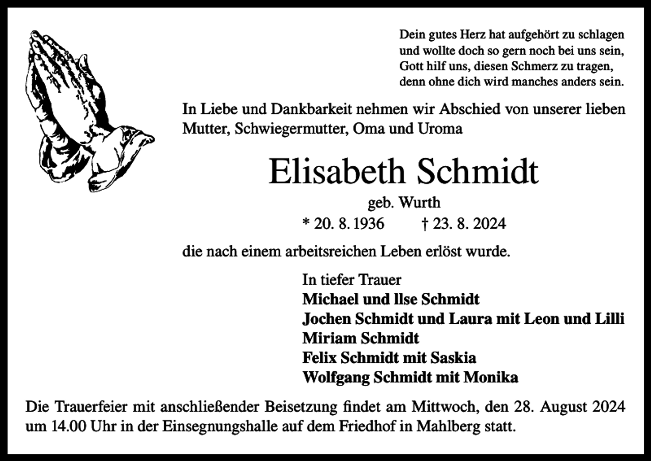 <p>Dein gutes Herz hat aufgehört zu schlagen<br />und wollte doch so gern noch bei uns sein,<br />Gott hilf uns, diesen Schmerz zu tragen,<br />denn ohne dich wird manches anders sein.</p><p>In Liebe und Dankbarkeit nehmen wir Abschied von unserer lieben<br />Mutter, Schwiegermutter, Oma und Uroma</p><p>Elisabeth Schmidt<br />geb. Wurth<br />* 20. 8. 1936<br />† 23. 8. 2024<br />die nach einem arbeitsreichen Leben erlöst wurde.<br />In tiefer Trauer<br />Michael und llse Schmidt<br />Jochen Schmidt und Laura mit Leon und Lilli<br />Miriam Schmidt<br />Felix Schmidt mit Saskia<br />Wolfgang Schmidt mit Monika<br />Die Trauerfeier mit anschließender Beisetzung findet am Mittwoch, den 28. August 2024<br />um 14.00 Uhr in der Einsegnungshalle auf dem Friedhof in Mahlberg statt.</p>