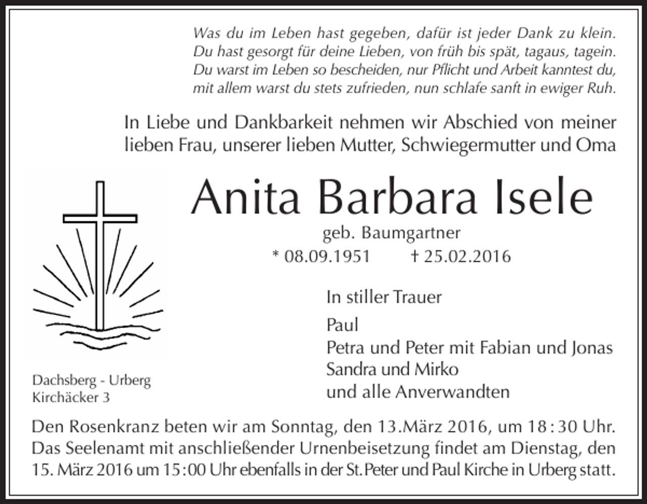 <p>Was du im Leben hast gegeben, dafür ist jeder Dank zu klein.<br />Du hast gesorgt für deine Lieben, von früh bis spät, tagaus, tagein.<br />Du warst im Leben so bescheiden, nur Pflicht und Arbeit kanntest du,<br />mit allem warst du stets zufrieden, nun schlafe sanft in ewiger Ruh.</p><p>In Liebe und Dankbarkeit nehmen wir Abschied von meiner<br />lieben Frau, unserer lieben Mutter, Schwiegermutter und Oma</p><p>Anita Barbara Isele<br />geb. Baumgartner<br />* 08.09.1951<br />† 25.02.2016</p><p>Dachsberg - Urberg<br />Kirchäcker 3</p><p>In stiller Trauer<br />Paul<br />Petra und Peter mit Fabian und Jonas<br />Sandra und Mirko<br />und alle Anverwandten</p><p>Den Rosenkranz beten wir am Sonntag, den 13.März 2016, um 18 : 30 Uhr.<br />Das Seelenamt mit anschließender Urnenbeisetzung findet am Dienstag, den<br />15. März 2016 um 15 : 00 Uhr ebenfalls in der St. Peter und Paul Kirche in Urberg statt.</p>
