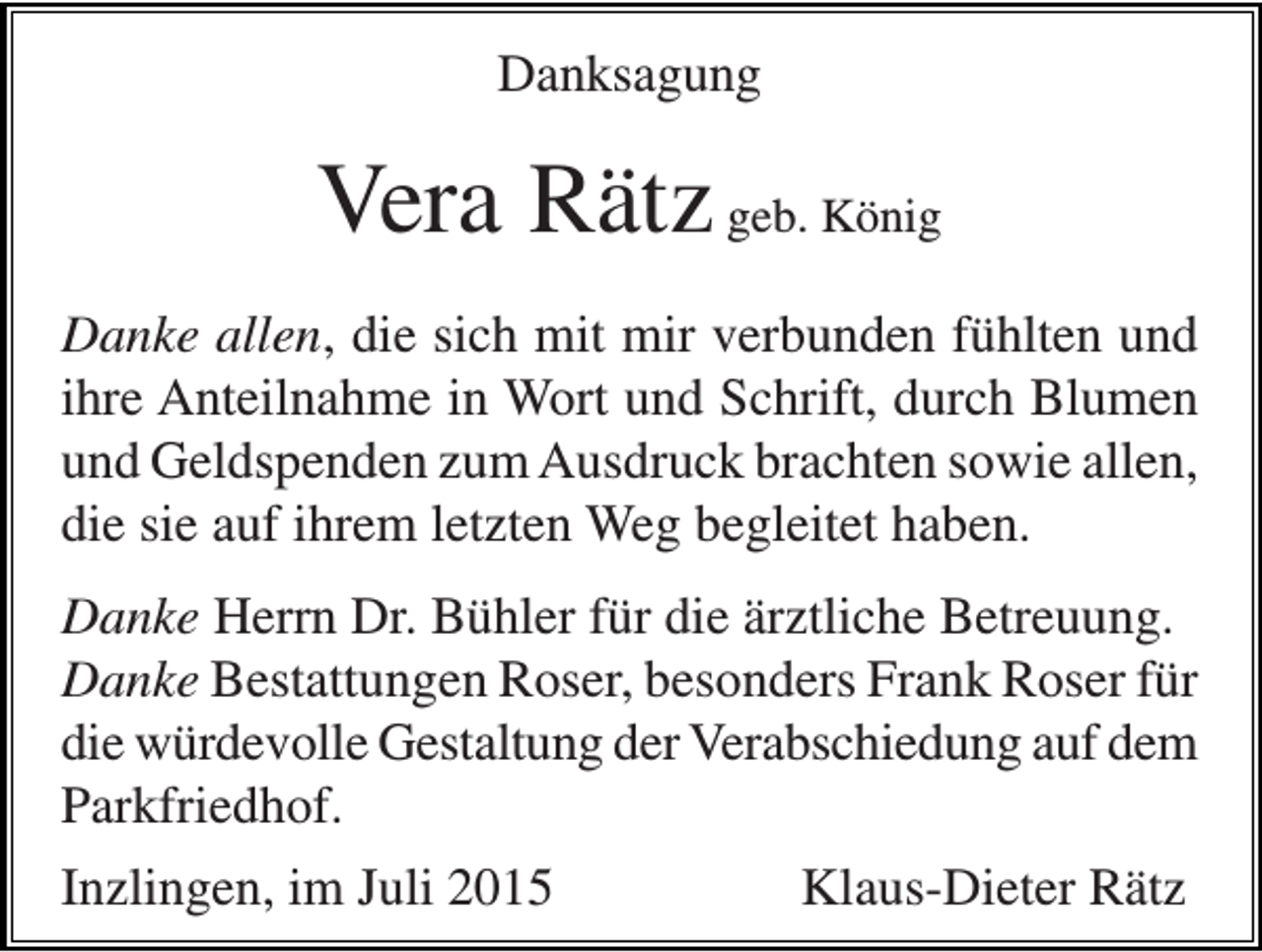<p>Danksagung</p><p>Vera Rätz geb. König<br />Danke allen, die sich mit mir verbunden fühlten und<br />ihre Anteilnahme in Wort und Schrift, durch Blumen<br />und Geldspenden zum Ausdruck brachten sowie allen,<br />die sie auf ihrem letzten Weg begleitet haben.<br />Danke Herrn Dr. Bühler für die ärztliche Betreuung.<br />Danke Bestattungen Roser, besonders Frank Roser für<br />die würdevolle Gestaltung der Verabschiedung auf dem<br />Parkfriedhof.<br />Inzlingen, im Juli 2015</p><p>Klaus-Dieter Rätz</p>
