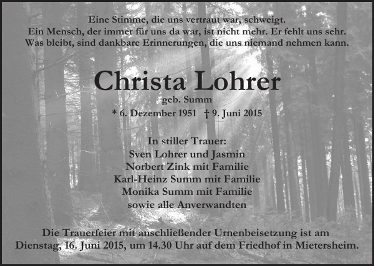<p>Eine Stimme, die uns vertraut war, schweigt.<br />Ein Mensch, der immer für uns da war, ist nicht mehr. Er fehlt uns sehr.<br />Was bleibt, sind dankbare Erinnerungen, die uns niemand nehmen kann.</p><p>Christa Lohrer<br />geb. Summ<br />* 6. Dezember 1951 † 9. Juni 2015</p><p>In stiller Trauer:<br />Sven Lohrer und Jasmin<br />Norbert Zink mit Familie<br />Karl-Heinz Summ mit Familie<br />Monika Summ mit Familie<br />sowie alle Anverwandten<br />Die Trauerfeier mit anschließender Urnenbeisetzung ist am<br />Dienstag, 16. Juni 2015, um 14.30 Uhr auf dem Friedhof in Mietersheim.</p>