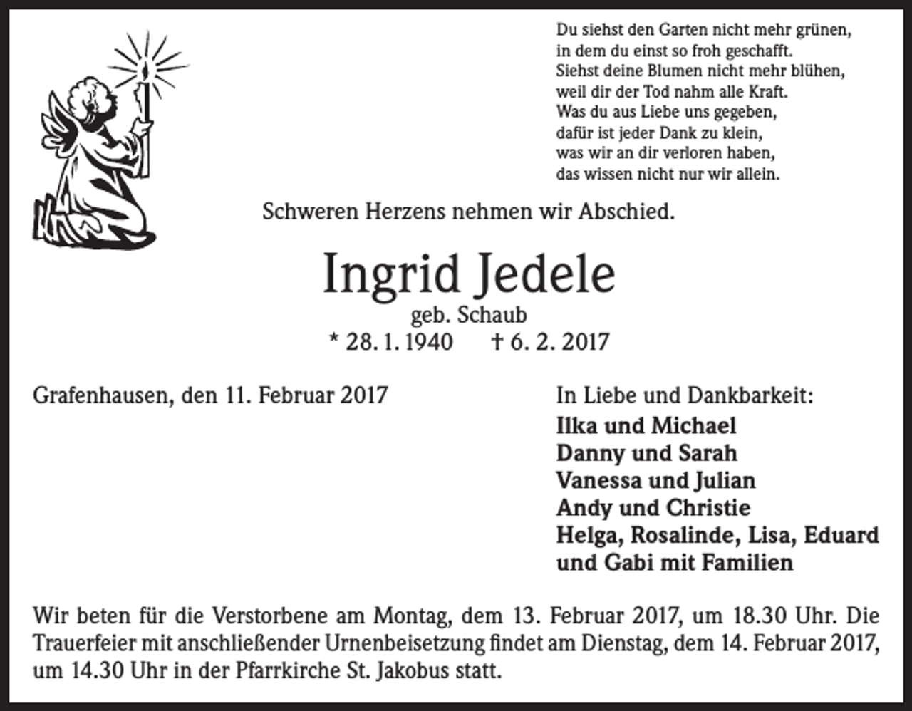 <p>Du siehst den Garten nicht mehr grünen,<br />in dem du einst so froh geschafft.<br />Siehst deine Blumen nicht mehr blühen,<br />weil dir der Tod nahm alle Kraft.<br />Was du aus Liebe uns gegeben,<br />dafür ist jeder Dank zu klein,<br />was wir an dir verloren haben,<br />das wissen nicht nur wir allein.</p><p>Schweren Herzens nehmen wir Abschied.</p><p>Ingrid Jedele<br />geb. Schaub<br />* 28. 1. 1940 † 6. 2. 2017</p><p>Grafenhausen, den 11. Februar 2017</p><p>In Liebe und Dankbarkeit:<br />Ilka und Michael<br />Danny und Sarah<br />Vanessa und Julian<br />Andy und Christie<br />Helga, Rosalinde, Lisa, Eduard<br />und Gabi mit Familien</p><p>Wir beten für die Verstorbene am Montag, dem 13. Februar 2017, um 18.30 Uhr. Die<br />­Trauerfeier mit anschließender Urnenbeisetzung findet am Dienstag, dem 14. Februar 2017,<br />um 14.30 Uhr in der Pfarrkirche St. Jakobus statt.</p>