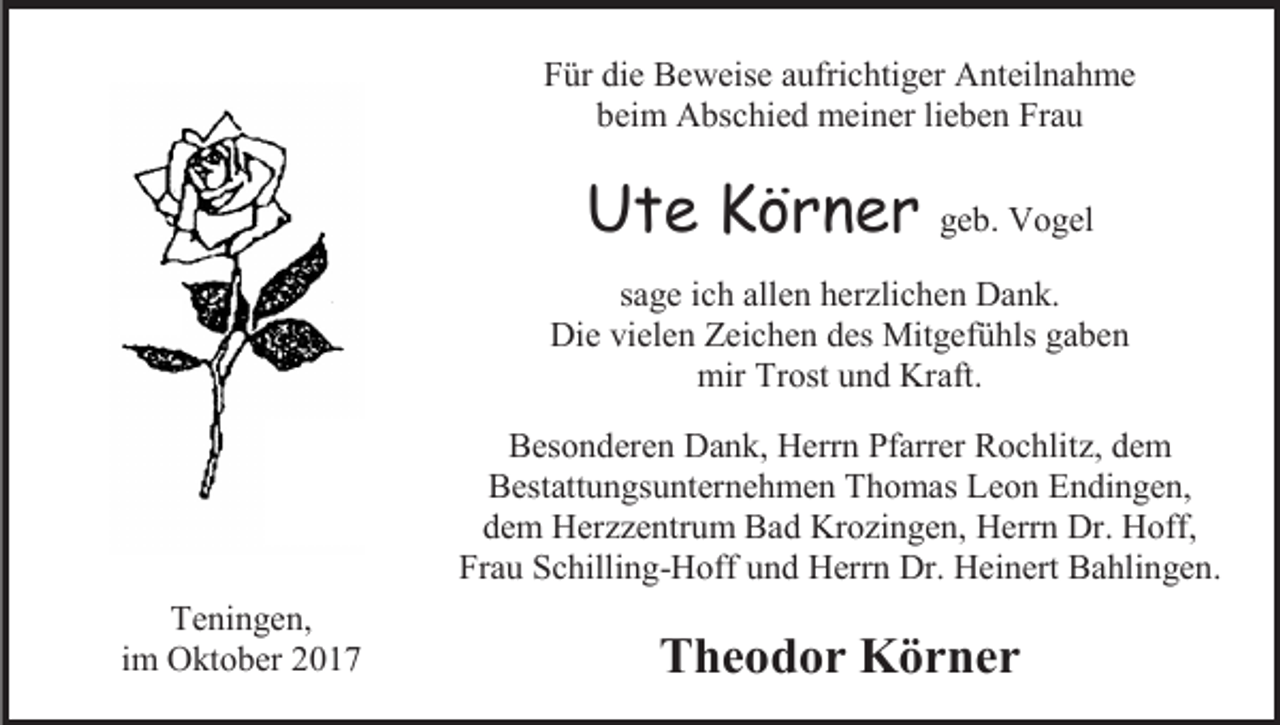 <p>Für die Beweise aufrichtiger Anteilnahme<br />beim Abschied meiner lieben Frau</p><p>Ute Körner geb. Vogel<br />sage ich allen herzlichen Dank.<br />Die vielen Zeichen des Mitgefühls gaben<br />mir Trost und Kraft.<br />Besonderen Dank, Herrn Pfarrer Rochlitz, dem<br />Bestattungsunternehmen Thomas Leon Endingen,<br />dem Herzzentrum Bad Krozingen, Herrn Dr. Hoff,<br />Frau Schilling-Hoff und Herrn Dr. Heinert Bahlingen.<br />Teningen,<br />im Oktober 2017</p><p>Theodor Körner</p>