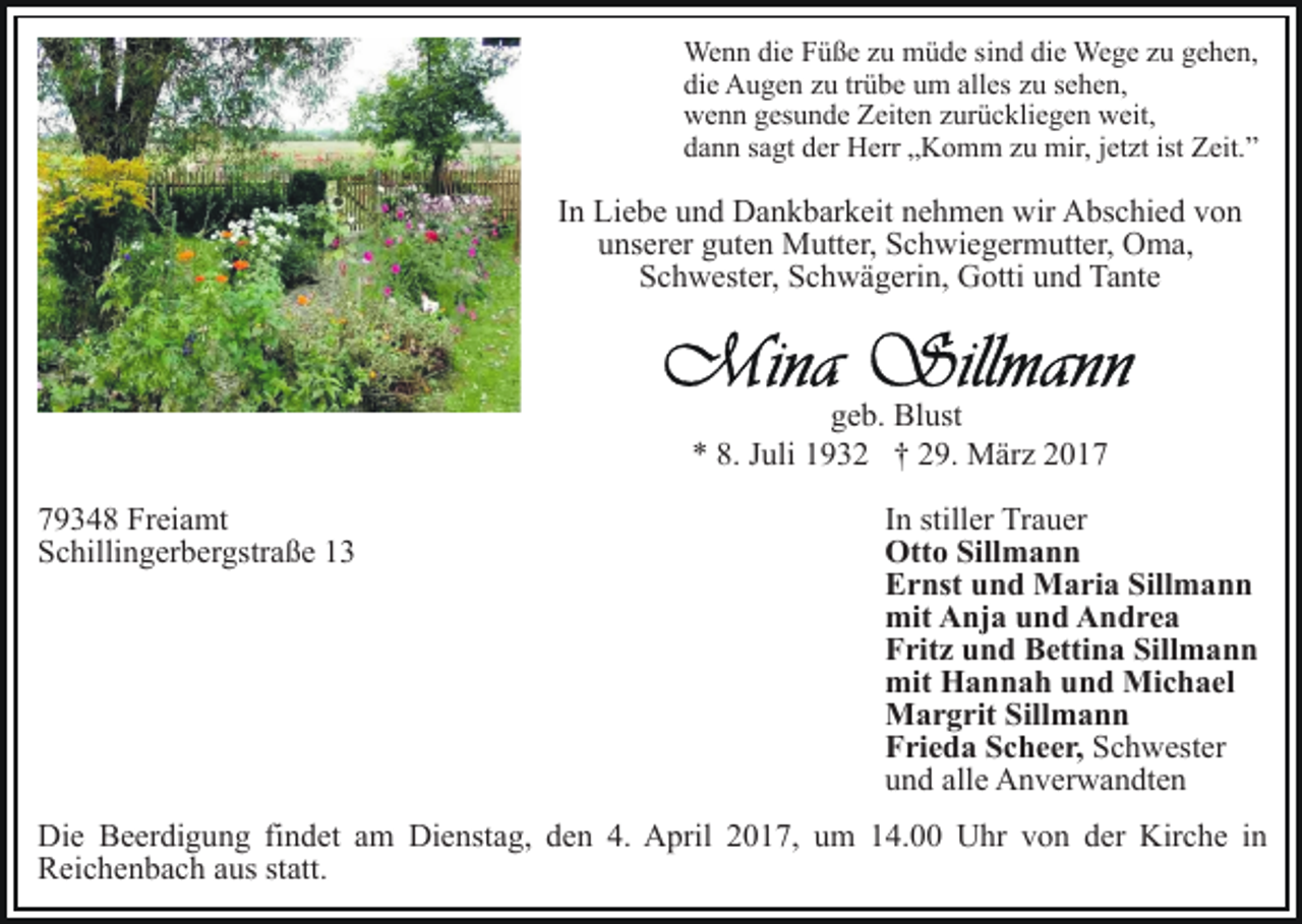 <p>Wenn die Füße zu müde sind die Wege zu gehen,<br />die Augen zu trübe um alles zu sehen,<br />wenn gesunde Zeiten zurückliegen weit,<br />dann sagt der Herr „Komm zu mir, jetzt ist Zeit.”</p><p>In Liebe und Dankbarkeit nehmen wir Abschied von<br />unserer guten Mutter, Schwiegermutter, Oma,<br />Schwester, Schwägerin, Gotti und Tante</p><p>geb. Blust<br />* 8. Juli 1932 † 29. März 2019348 Freiamt<br />Schillingerbergstraße 13</p><p>In stiller Trauer<br />Otto Sillmann<br />Ernst und Maria Sillmann<br />mit Anja und Andrea<br />Fritz und Bettina Sillmann<br />mit Hannah und Michael<br />Margrit Sillmann<br />Frieda Scheer, Schwester<br />und alle Anverwandten</p><p>Die Beerdigung findet am Dienstag, den 4. April 2017, um 14.00 Uhr von der Kirche in<br />Reichenbach aus statt.</p>