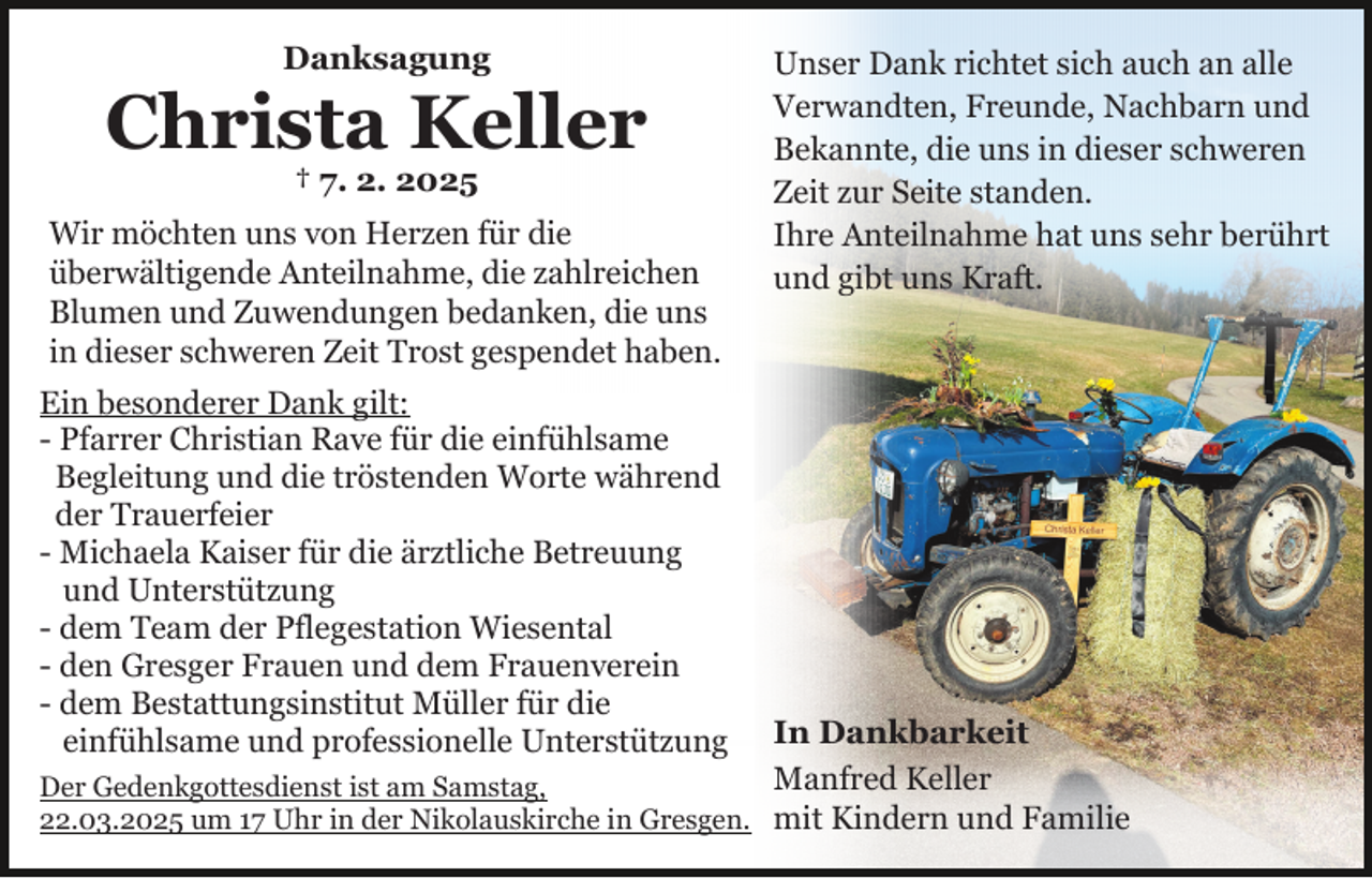 <p>Danksagung</p><p>Christa Keller<br />† 7. 2. 2025</p><p>Wir möchten uns von Herzen für die<br />überwältigende Anteilnahme, die zahlreichen<br />Blumen und Zuwendungen bedanken, die uns<br />in dieser schweren Zeit Trost gespendet haben.<br />Ein besonderer Dank gilt:<br />- Pfarrer Christian Rave für die einfühlsame<br />Begleitung und die tröstenden Worte während<br />der Trauerfeier<br />- Michaela Kaiser für die ärztliche Betreuung<br />und Unterstützung<br />- dem Team der Pflegestation Wiesental<br />- den Gresger Frauen und dem Frauenverein<br />- dem Bestattungsinstitut Müller für die<br />einfühlsame und professionelle Unterstützung</p><p>Unser Dank richtet sich auch an alle<br />Verwandten, Freunde, Nachbarn und<br />Bekannte, die uns in dieser schweren<br />Zeit zur Seite standen.<br />Ihre Anteilnahme hat uns sehr berührt<br />und gibt uns Kraft.</p><p>In Dankbarkeit<br />Manfred Keller<br />Der Gedenkgottesdienst ist am Samstag,<br />22.03.2025 um 17 Uhr in der Nikolauskirche in Gresgen. mit Kindern und Familie</p>