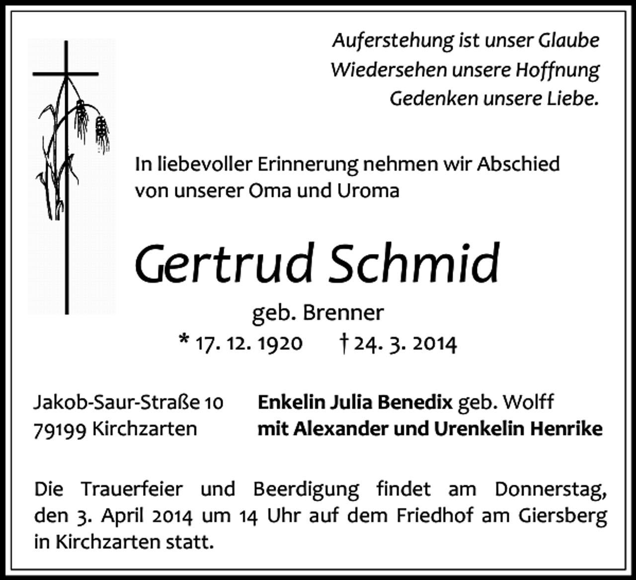 <p>Auferstehung ist unser Glaube<br />Wiedersehen unsere Hoffnung<br />Gedenken unsere Liebe.<br />In liebevoller Erinnerung nehmen wir Abschied<br />von unserer Oma und Uroma</p><p>Gertrud Schmid<br />geb. Brenner<br />* 17. 12. 1920<br />† 24. 3. 2014</p><p>Jakob-Saur-Straße 10<br />79199 Kirchzarten</p><p>Enkelin Julia Benedix geb. Wolff<br />mit Alexander und Urenkelin Henrike</p><p>Die Trauerfeier und Beerdigung findet am Donnerstag,<br />den 3. April 2014 um 14 Uhr auf dem Friedhof am Giersberg<br />in Kirchzarten statt.</p>