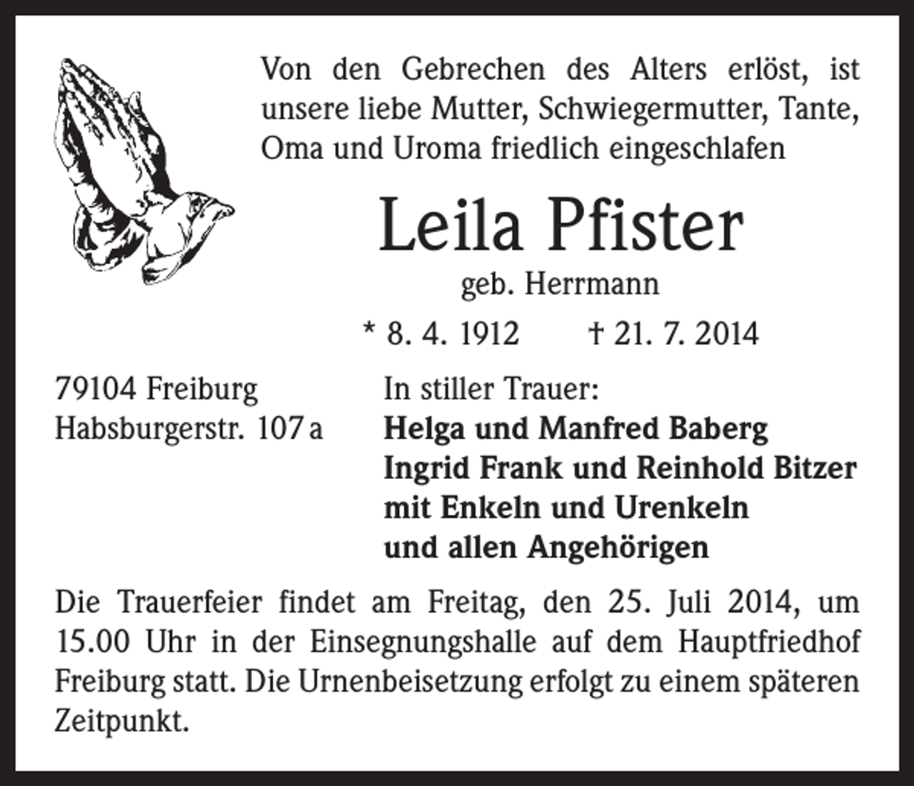<p>Von den Gebrechen des Alters erlöst, ist<br />­unsere liebe Mutter, Schwiegermutter, Tante,<br />Oma und Uroma friedlich eingeschlafen</p><p>Leila Pfister</p><p>geb. Herrmann<br />* 8. 4. 1912 † 21. 7. 2014<br />79104 Freiburg<br />Habsburgerstr. 107 a</p><p>In stiller Trauer:<br />Helga und Manfred Baberg<br />Ingrid Frank und Reinhold Bitzer<br />mit Enkeln und Urenkeln<br />und allen Angehörigen</p><p>Die Trauerfeier findet am Freitag, den 25. Juli 2014, um<br />15.00 Uhr in der Einsegnungshalle auf dem Hauptfriedhof<br />Freiburg statt. Die Urnenbeisetzung erfolgt zu einem späteren<br />Zeitpunkt.</p>