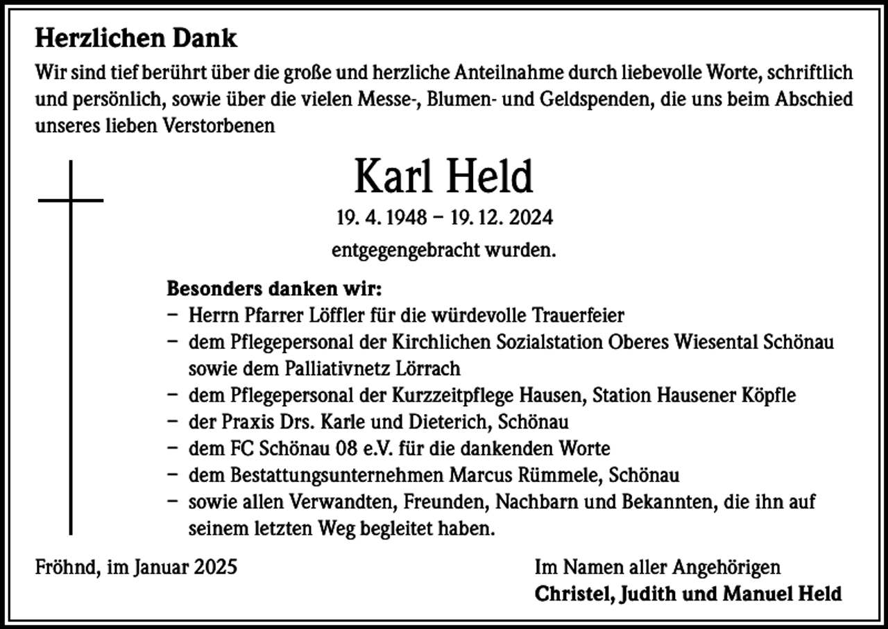 <p>Herzlichen Dank<br />Wir sind tief berührt über die große und herzliche Anteilnahme durch liebevolle Worte, schriftlich<br />und persönlich, sowie über die vielen Messe-, Blumen- und Geldspenden, die uns beim Abschied<br />unseres lieben Verstorbenen</p><p>Karl Held</p><p>19. 4. 1948 – 19. 12. 2024<br />entgegengebracht wurden.<br />Besonders danken wir:<br />– Herrn Pfarrer Löffler für die würdevolle Trauerfeier<br />– dem Pflegepersonal der Kirchlichen Sozialstation Oberes Wiesental Schönau<br />sowie dem Palliativnetz Lörrach<br />– dem Pflegepersonal der Kurzzeitpflege Hausen, Station Hausener Köpfle<br />– der Praxis Drs. Karle und Dieterich, Schönau<br />– dem FC Schönau 08 e.V. für die dankenden Worte<br />– dem Bestattungsunternehmen Marcus Rümmele, Schönau<br />– sowie allen Verwandten, Freunden, Nachbarn und Bekannten, die ihn auf<br />seinem letzten Weg begleitet haben.<br />Fröhnd, im Januar 2025 Im Namen aller Angehörigen<br />Christel, Judith und Manuel Held</p>