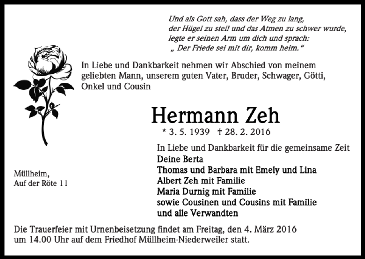 <p>Und als Gott sah, dass der Weg zu lang,<br />der Hügel zu steil und das Atmen zu schwer wurde,<br />legte er seinen Arm um dich und sprach:<br />„ Der Friede sei mit dir, komm heim.“</p><p>In Liebe und Dankbarkeit nehmen wir Abschied von meinem<br />geliebten Mann, unserem guten Vater, Bruder, Schwager, Götti,<br />Onkel und Cousin</p><p>* 3. 5. 1939 † 28. 2. 2016<br />In Liebe und Dankbarkeit für die gemeinsame Zeit<br />Müllheim,<br />Auf der Röte 11</p><p>Die Trauerfeier mit Urnenbeisetzung findet am Freitag, den 4. März 2016<br />um 14.00 Uhr auf dem Friedhof Müllheim-Niederweiler statt.</p>