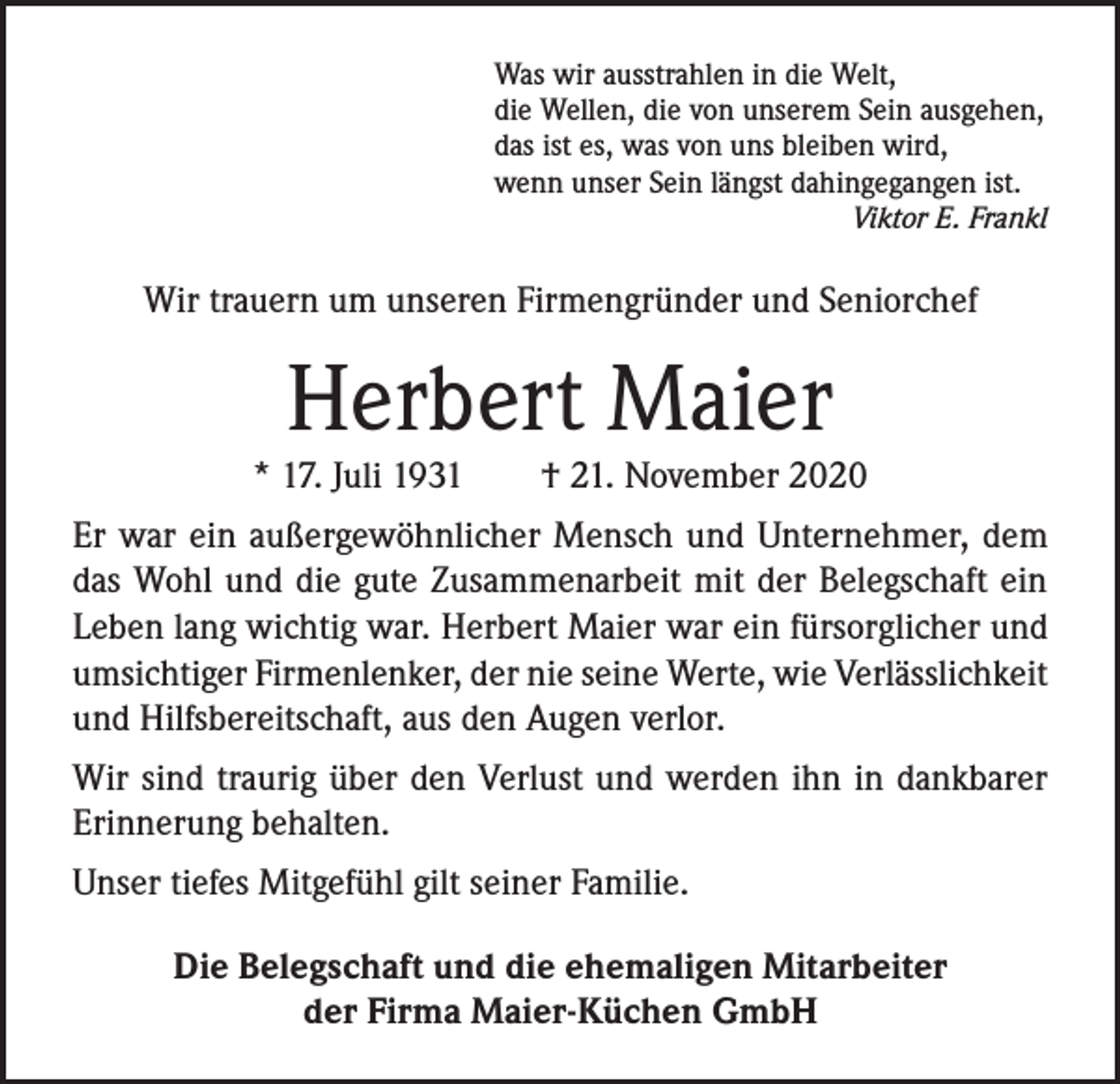 <p>Was wir ausstrahlen in die Welt,<br />die Wellen, die von unserem Sein ausgehen,<br />das ist es, was von uns bleiben wird,<br />wenn unser Sein längst dahingegangen ist.</p><p>Viktor E. Frankl</p><p>Wir trauern um unseren Firmengründer und Seniorchef</p><p>Herbert Maier<br />* 17. Juli 1931</p><p>† 21. November 2020</p><p>Er war ein außergewöhnlicher Mensch und Unternehmer, dem<br />das Wohl und die gute Zusammenarbeit mit der Belegschaft ein<br />Leben lang wichtig war. Herbert Maier war ein fürsorglicher und<br />umsichtiger Firmenlenker, der nie seine Werte, wie Verlässlichkeit<br />und Hilfsbereitschaft, aus den Augen verlor.<br />Wir sind traurig über den Verlust und werden ihn in dankbarer<br />Erinnerung behalten.<br />Unser tiefes Mitgefühl gilt seiner Familie.<br />Die Belegschaft und die ehemaligen Mitarbeiter<br />der Firma Maier-Küchen GmbH</p>