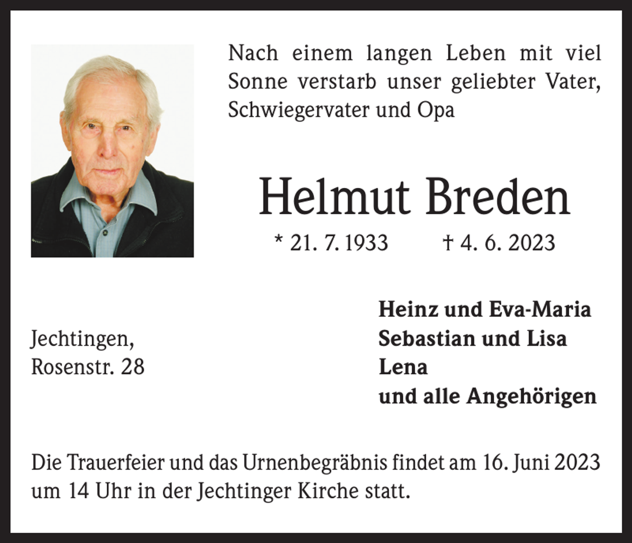 <p>Nach einem langen Leben mit viel<br />Sonne verstarb unser geliebter Vater,<br />Schwiegervater und Opa</p><p>Helmut Breden<br />* 21. 7. 1933</p><p>† 4. 6. 2023</p><p>Heinz und Eva-Maria<br />Jechtingen,<br />Sebastian und Lisa<br />Rosenstr. 28 Lena<br />und alle Angehörigen<br />Die Trauerfeier und das Urnenbegräbnis findet am 16. Juni 2023<br />um 14 Uhr in der Jechtinger Kirche statt.</p>