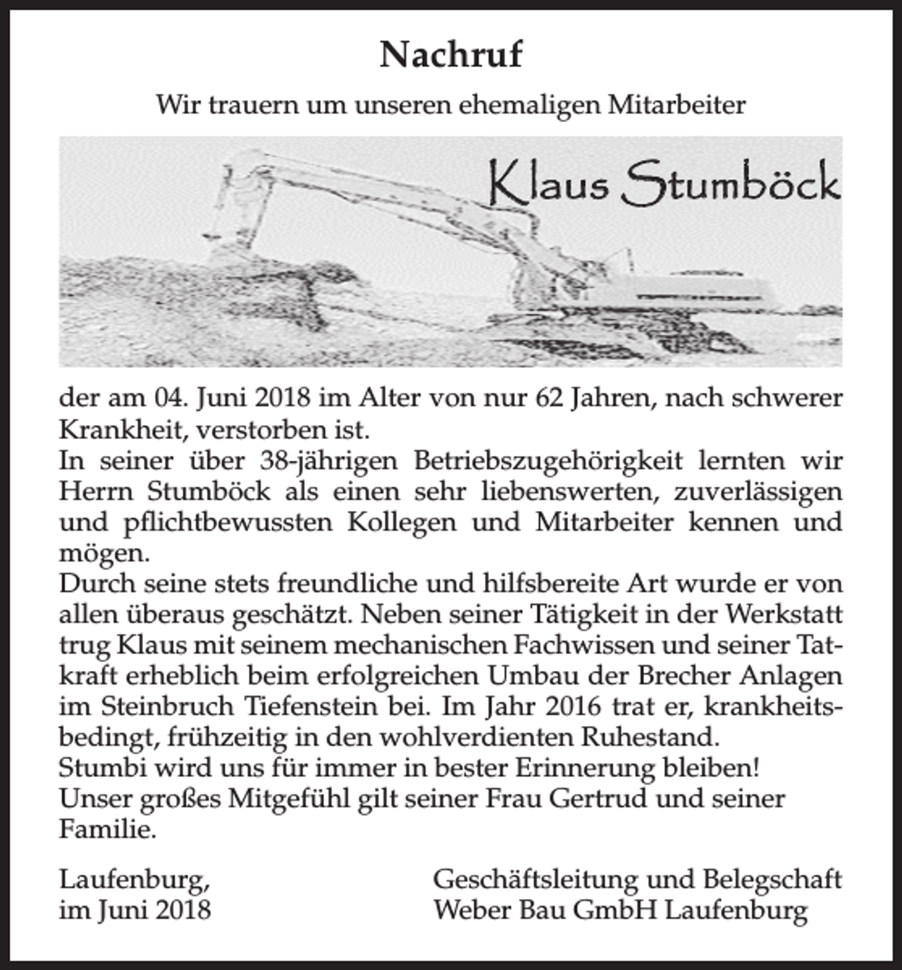 <p>NACHRUF<br />Nachruf<br />Wir Wir<br />trauern<br />um<br />ehemaligen<br />Mitarbeiter<br />trauern<br />umunseren<br />unseren ehemaligen<br />Mitarbeiter</p><p>Klaus Stumböck</p><p>der amder04.<br />Juni 2018 im Alter von nur 62 Jahren, nach schwerer<br />am 04. Juni 2018 im Alter von nur 62 Jahren, nach schwerer<br />Krankheit,<br />verstorben<br />ist.<br />Krankheit,<br />verstorben<br />ist.<br />In seiner<br />über<br />Betriebszugehörigkeit<br />lernten wir<br />In seiner<br />über38-jährigen<br />38 jährigen Betriebszugehörigkeit<br />lernten wir<br />HerrnHerrn<br />Stumböck<br />als<br />sehr<br />liebenswerten,<br />zuverlässigen<br />Stumböck<br />als einen<br />einen sehr<br />liebenswerten,<br />zuverlässigen<br />und<br />und pflichtbewussten<br />Kollegen<br />und Mitarbeiter<br />kennen und<br />pflichtbewussten Kollegen<br />und Mitarbeiter<br />kennen und mögen.<br />mögen.<br />Durch seine stets freundliche und hilfsbereite Art, wurde er von allen<br />Durchüberaus<br />seine stets<br />freundliche<br />und<br />hilfsbereite<br />Art wurde<br />geschätzt.<br />Neben seiner<br />Tätigkeit<br />in der Werkstatt,<br />trug er von<br />allen überaus<br />Neben seiner<br />Tätigkeit<br />in der<br />Werkstatt<br />Klaus mit geschätzt.<br />seinem mechanischen<br />Fachwissen<br />und seiner<br />Tatkraft<br />trug Klaus<br />mitbeim<br />seinem<br />mechanischen<br />Fachwissen<br />und seiner Taterheblich<br />erfolgreichen<br />Umbau der<br />Brecher Anlagen<br />im Steinbruch<br />Tiefenstein,<br />bei. Im Jahr<br />2016 trat<br />er, krankheitsbedingt,<br />kraft erheblich<br />beim<br />erfolgreichen<br />Umbau<br />der<br />Brecher Anlagen<br />frühzeitig in<br />den wohlverdienten<br />im Steinbruch<br />Tiefenstein<br />bei. ImRuhestand.<br />Jahr 2016 trat er, krankheitsbedingt, frühzeitig in den wohlverdienten Ruhestand.<br />immerin<br />in bester<br />bleiben!<br />StumbiStumbi<br />wirdwird<br />unsuns<br />fürfür<br />immer<br />besterErinnerung<br />Erinnerung<br />bleiben!<br />Unser großes Mitgefühl gilt seiner Frau Gertrud und seiner<br />Unser großes Mitgefühl gilt seiner Frau Gertrud und seiner Familie.<br />Familie.<br />Laufenburg,<br />Laufenburg,<br />im Juni 2018<br />im Juni<br />2018</p><p>Geschäftsleitung und Belegschaft<br />Geschäftsleitung<br />Belegschaft<br />Weber<br />Bau GmbH und<br />Laufenburg<br />Weber Bau GmbH Laufenburg</p>
