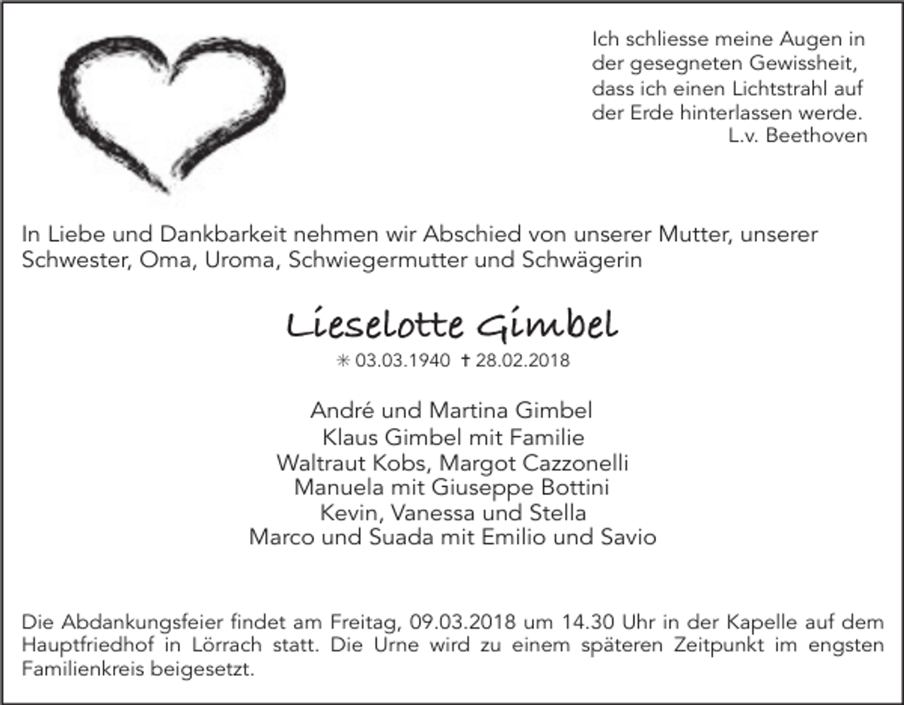 <p>Ich schliesse meine Augen in<br />der gesegneten Gewissheit,<br />dass ich einen Lichtstrahl auf<br />der Erde hinterlassen werde.<br />L.v. Beethoven</p><p>In Liebe und Dankbarkeit nehmen wir Abschied von unserer Mutter, unserer<br />Schwester, Oma, Uroma, Schwiegermutter und Schwägerin</p><p>Lieselotte Gimbel<br />✳ 03.03.1940 ✝ 28.02.2018</p><p>André und Martina Gimbel<br />Klaus Gimbel mit Familie<br />Waltraut Kobs, Margot Cazzonelli<br />Manuela mit Giuseppe Bottini<br />Kevin, Vanessa und Stella<br />Marco und Suada mit Emilio und Savio</p><p>Die Abdankungsfeier findet am Freitag, 09.03.2018 um 14.30 Uhr in der Kapelle auf dem<br />Hauptfriedhof in Lörrach statt. Die Urne wird zu einem späteren Zeitpunkt im engsten<br />Familienkreis beigesetzt.</p>