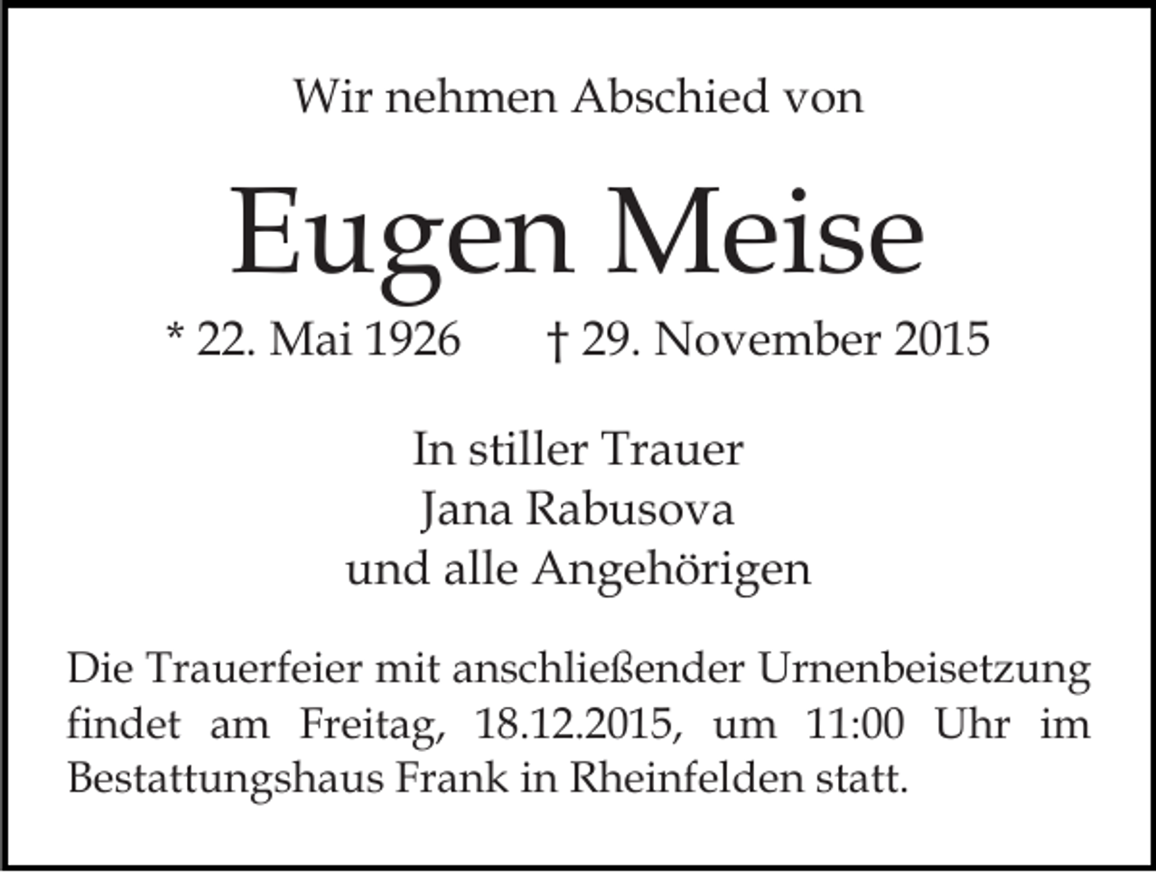 <p>Wir nehmen Abschied von</p><p>Eugen Meise<br />* 22. Mai 1926</p><p>† 29. November 2015</p><p>In stiller Trauer<br />Jana Rabusova<br />und alle Angehörigen<br />Die Trauerfeier mit anschließender Urnenbeisetzung<br />findet am Freitag, 18.12.2015, um 11:00 Uhr im<br />Bestattungshaus Frank in Rheinfelden statt.</p>
