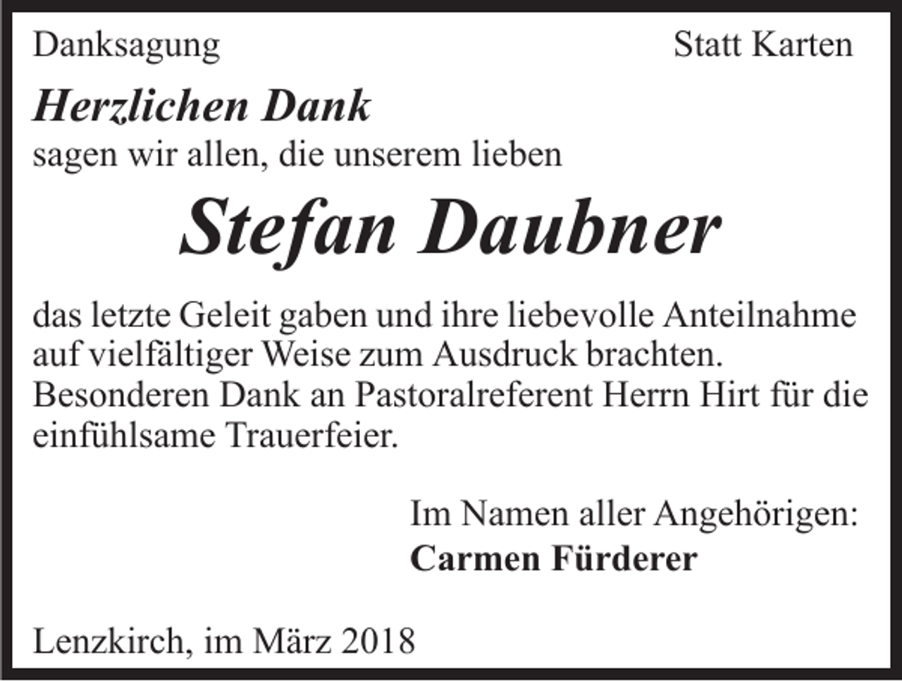 <p>DDanksagung<br />a n ks a g u n g</p><p>St<br />Statt<br />att Karten<br />K art e n</p><p>HHerzlichen<br />erzli c h e n DDank<br />ank</p><p>ssagen<br />a g e n wir<br />wir allen,<br />all e n, die<br />di e unserem<br />u ns er e m lilieben<br />e be n</p><p>St<br />ef a n Daubner<br />D a u b n er<br />Stefan</p><p>ddas<br />as lletzte<br />et zt e Geleit<br />G el eit ggaben<br />a b e n uund<br />n d iihre<br />hr e liliebevolle<br />e b e v oll e Anteilnahme<br />A nt eil n a h m e<br />aauf<br />uf vielfältiger<br />vi elf älti g er Weise<br />Weis e zzum<br />u m AAusdruck<br />us dr u c k brbrachten.<br />a c ht e n.<br />BBesonderen<br />es o n d er e n Dank<br />D a n k aan<br />n PPastoralreferent<br />ast or alr ef er e nt Herrn<br />H err n Hirt<br />Hirt ffür<br />ü r die<br />di e<br />einfühlsame<br />ei<br />nf ü hls a m e Trauerfeier.<br />Tr a u erf ei er.<br />I m Namen<br />Im<br />N a m e n aller<br />all er Angehörigen:<br />A n g e h örig e n:<br />CCarmen<br />a r m e n FFürderer<br />ür derer<br />LLenzkirch,<br />e n z kir c h, i im<br />m März<br />M är z 22</p>