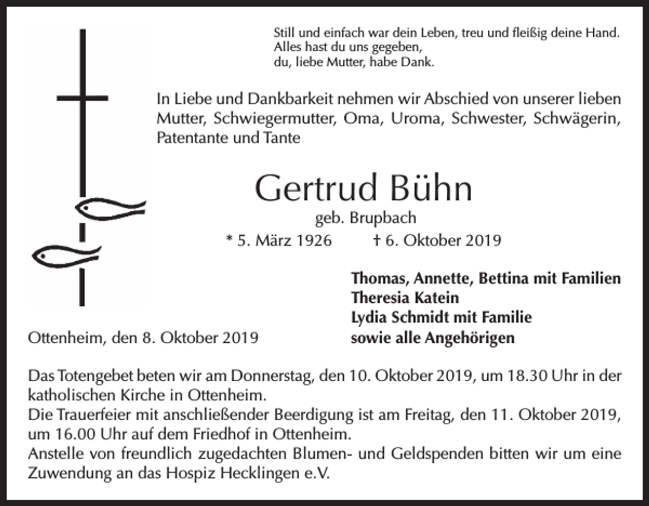 <p>Still und einfach war dein Leben, treu und fleißig deine Hand.<br />Alles hast du uns gegeben,<br />du, liebe Mutter, habe Dank.</p><p>In Liebe und Dankbarkeit nehmen wir Abschied von unserer lieben<br />Mutter, Schwiegermutter, Oma, Uroma, Schwester, Schwägerin,<br />Patentante und Tante</p><p>Gertrud Bühn</p><p>geb. Brupbach<br />* 5. März 1926<br />† 6. Oktober 2019</p><p>Ottenheim, den 8. Oktober 2019</p><p>Thomas, Annette, Bettina mit Familien<br />Theresia Katein<br />Lydia Schmidt mit Familie<br />sowie alle Angehörigen</p><p>Das Totengebet beten wir am Donnerstag, den 10. Oktober 2019, um 18.30 Uhr in der<br />katholischen Kirche in Ottenheim.<br />Die Trauerfeier mit anschließender Beerdigung ist am Freitag, den 11. Oktober 2019,<br />um 16.00 Uhr auf dem Friedhof in Ottenheim.<br />Anstelle von freundlich zugedachten Blumen- und Geldspenden bitten wir um eine<br />Zuwendung an das Hospiz Hecklingen e.V.</p>