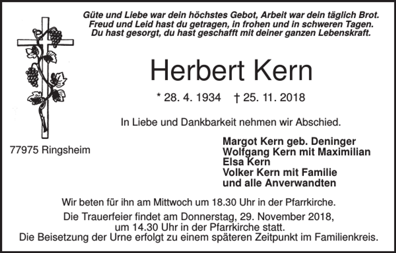 <p>Güte und Liebe war dein höchstes Gebot, Arbeit war dein täglich Brot.<br />Freud und Leid hast du getragen, in frohen und in schweren Tagen.<br />Du hast gesorgt, du hast geschafft mit deiner ganzen Lebenskraft.</p><p>Herbert Kern<br />* 28. 4. 1934</p><p>† 25. 11. 2018</p><p>In Liebe und Dankbarkeit nehmen wir Abschied.<br />77975 Ringsheim</p><p>Margot Kern geb. Deninger<br />Wolfgang Kern mit Maximilian<br />Elsa Kern<br />Volker Kern mit Familie<br />und alle Anverwandten</p><p>Wir beten für ihn am Mittwoch um 18.30 Uhr in der Pfarrkirche.</p><p>Die Trauerfeier findet am Donnerstag, 29. November 2018,<br />um 14.30 Uhr in der Pfarrkirche statt.<br />Die Beisetzung der Urne erfolgt zu einem späteren Zeitpunkt im Familienkreis.</p>
