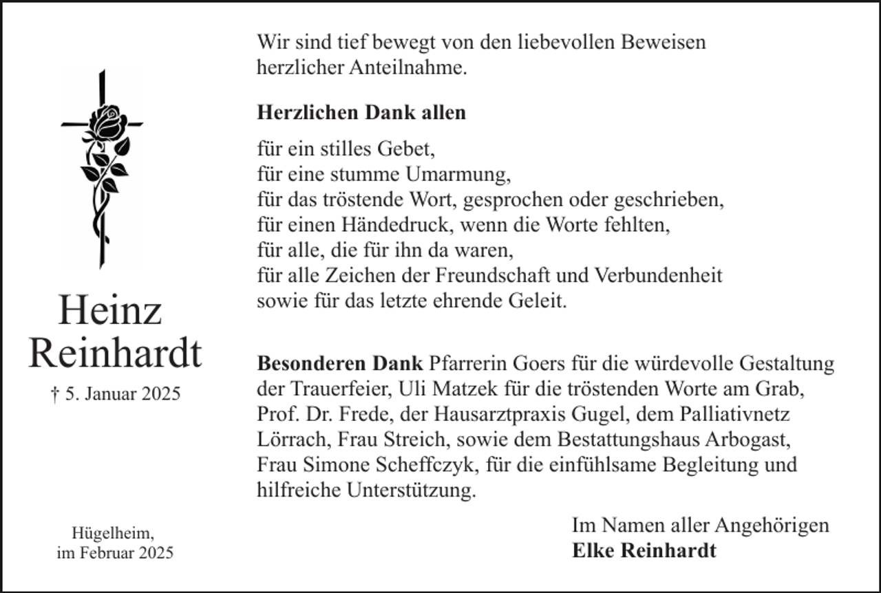 <p>Wir sind tief bewegt von den liebevollen Beweisen<br />herzlicher Anteilnahme.<br />Herzlichen Dank allen</p><p>Heinz<br />Reinhardt<br />† 5. Januar 2025</p><p>Hügelheim,<br />im Februar 2025</p><p>für ein stilles Gebet,<br />für eine stumme Umarmung,<br />für das tröstende Wort, gesprochen oder geschrieben,<br />für einen Händedruck, wenn die Worte fehlten,<br />für alle, die für ihn da waren,<br />für alle Zeichen der Freundschaft und Verbundenheit<br />sowie für das letzte ehrende Geleit.<br />Besonderen Dank Pfarrerin Goers für die würdevolle Gestaltung<br />der Trauerfeier, Uli Matzek für die tröstenden Worte am Grab,<br />Prof. Dr. Frede, der Hausarztpraxis Gugel, dem Palliativnetz<br />Lörrach, Frau Streich, sowie dem Bestattungshaus Arbogast,<br />Frau Simone Scheffczyk, für die einfühlsame Begleitung und<br />hilfreiche Unterstützung.<br />Im Namen aller Angehörigen<br />Elke Reinhardt</p>