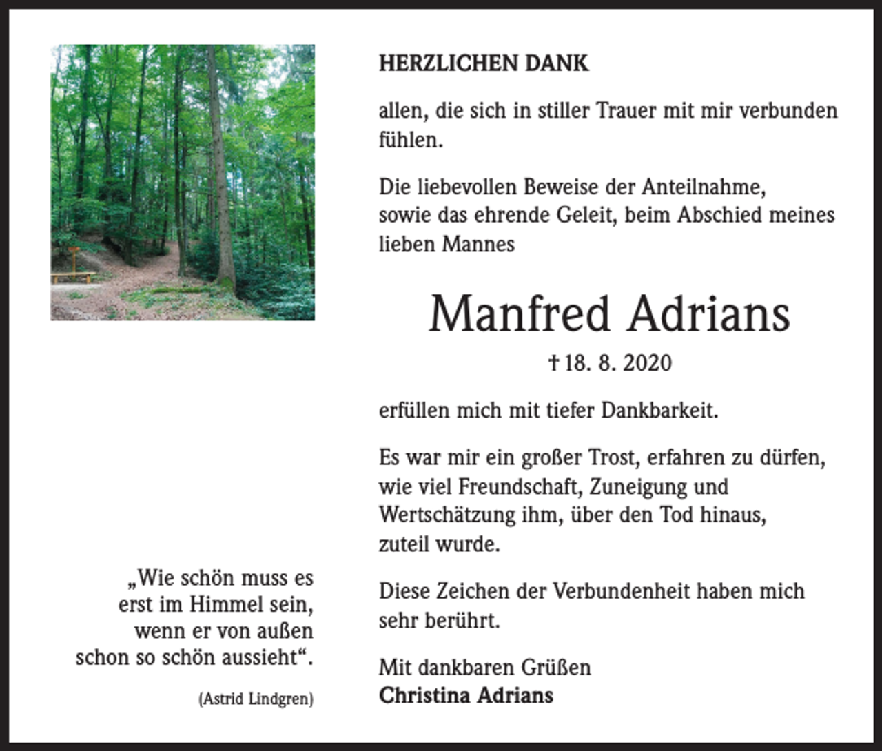 <p>HERZLICHEN DANK<br />allen, die sich in stiller Trauer mit mir verbunden<br />fühlen.<br />Die liebevollen Beweise der Anteilnahme,<br />sowie das ehrende Geleit, beim Abschied meines<br />lieben Mannes</p><p>Manfred Adrians<br />† 18. 8. 2020<br />erfüllen mich mit tiefer Dankbarkeit.<br />Es war mir ein großer Trost, erfahren zu dürfen,<br />wie viel Freundschaft, Zuneigung und<br />Wertschätzung ihm, über den Tod hinaus,<br />zuteil wurde.<br />„Wie schön muss es<br />erst im Himmel sein,<br />wenn er von außen<br />schon so schön aussieht“.<br />(Astrid Lindgren)</p><p>Diese Zeichen der Verbundenheit haben mich<br />sehr berührt.<br />Mit dankbaren Grüßen<br />Christina Adrians</p>