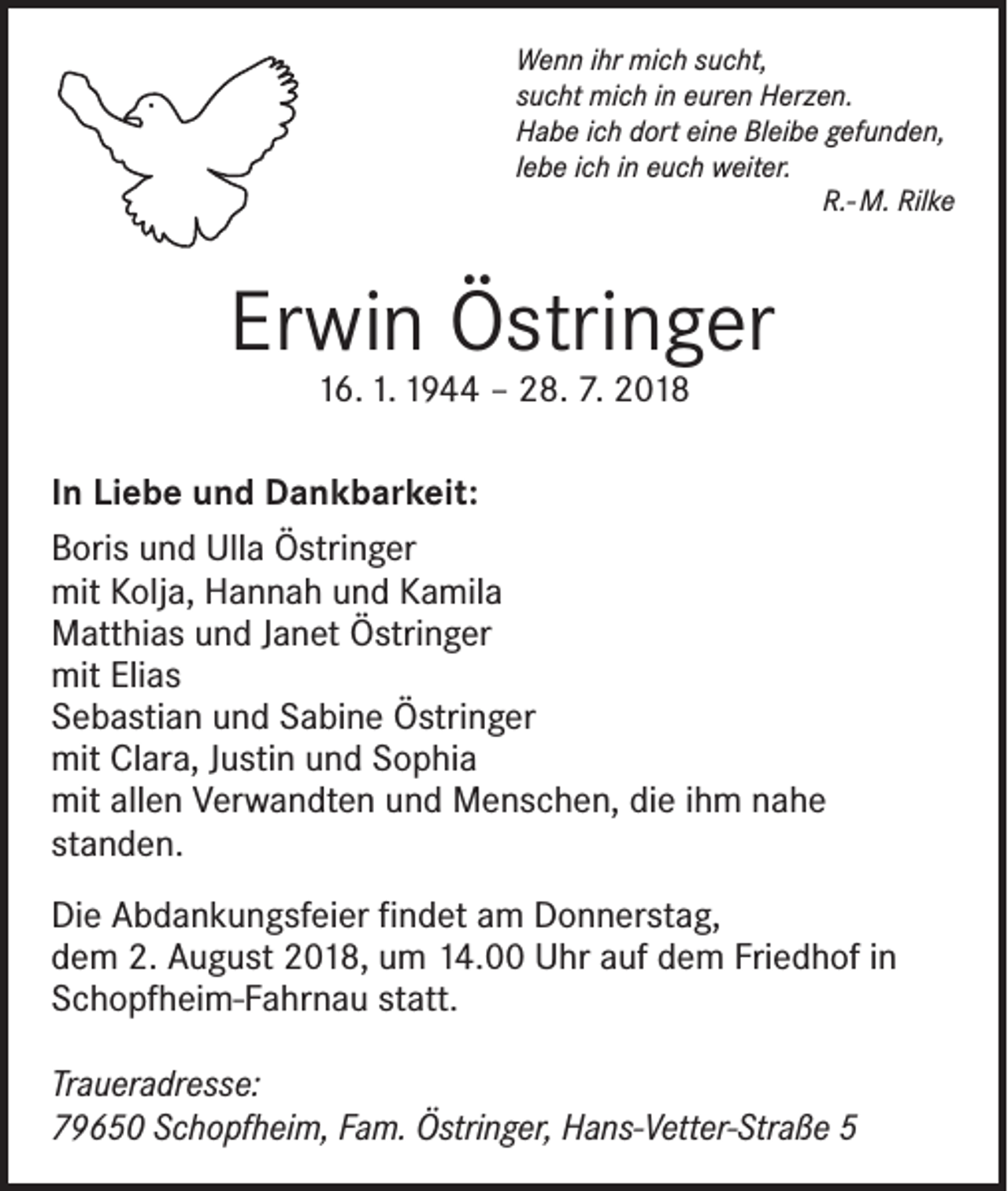 <p>Wenn ihr mich sucht,<br />sucht mich in euren Herzen.<br />Habe ich dort eine Bleibe gefunden,<br />lebe ich in euch weiter.</p><p>R.- M. Rilke</p><p>Erwin Östringer<br />16. 1. 1944 – 28. 7. 2018</p><p>In Liebe und Dankbarkeit:<br />Boris und Ulla Östringer<br />mit Kolja, Hannah und Kamila<br />Matthias und Janet Östringer<br />mit Elias<br />Sebastian und Sabine Östringer<br />mit Clara, Justin und Sophia<br />mit allen Verwandten und Menschen, die ihm nahe<br />standen.<br />Die Abdankungsfeier findet am Donnerstag,<br />dem 2. August 2018, um 14.00 Uhr auf dem Friedhof in<br />Schopfheim-­Fahrnau statt.<br />Traueradresse:<br />79650 Schopfheim, Fam. Östringer, Hans-Vetter-Straße 5</p>