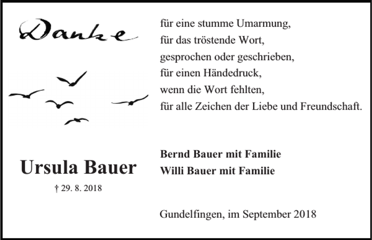 <p>für eine stumme Umarmung,<br />für das tröstende Wort,<br />gesprochen oder geschrieben,<br />für einen Händedruck,<br />wenn die Wort fehlten,<br />für alle Zeichen der Liebe und Freundschaft.</p><p>Ursula Bauer</p><p>Bernd Bauer mit Familie<br />Willi Bauer mit Familie</p><p>† 29. 8. 2018</p><p>Gundelfingen, im September 2018</p>