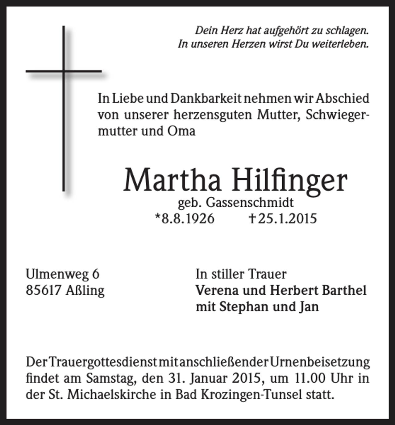 <p>Dein Herz hat aufgehört zu schlagen.<br />In unseren Herzen wirst Du weiterleben.</p><p>In Liebe und Dankbarkeit nehmen wir Abschied<br />von unserer herzensguten Mutter, Schwiegermutter und Oma</p><p>Martha<br />Hilfinger<br />geb. Gassenschmidt<br />*8.8.1926</p><p>Ulmenweg 6<br />85617 Aßling</p><p>† 25.1.2015</p><p>In stiller Trauer<br />Verena und Herbert Barthel<br />mit Stephan und Jan</p><p>Der Trauergottesdienst mit anschließender Urnenbeisetzung<br />findet am Samstag, den 31. Januar 2015, um 11.00 Uhr in<br />der St. Michaelskirche in Bad Krozingen-Tunsel statt.</p>